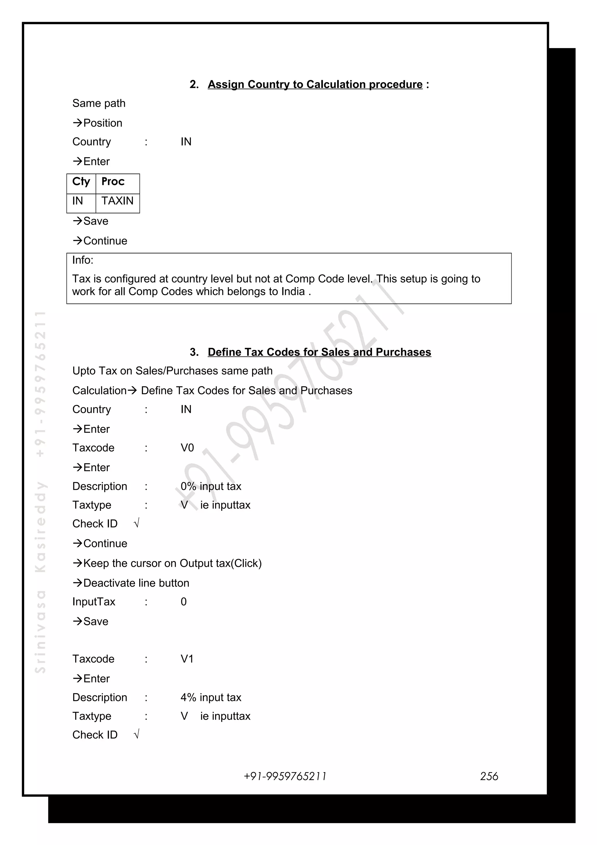 SrinivasaKasireddy+91-9959765211
2. Assign Country to Calculation procedure :
Same path
Position
Country : IN
Enter
Cty Proc
IN TAXIN
Save
Continue
Info:
Tax is configured at country level but not at Comp Code level. This setup is going to
work for all Comp Codes which belongs to India .
3. Define Tax Codes for Sales and Purchases
Upto Tax on Sales/Purchases same path
Calculation Define Tax Codes for Sales and Purchases
Country : IN
Enter
Taxcode : V0
Enter
Description : 0% input tax
Taxtype : V ie inputtax
Check ID √
Continue
Keep the cursor on Output tax(Click)
Deactivate line button
InputTax : 0
Save
Taxcode : V1
Enter
Description : 4% input tax
Taxtype : V ie inputtax
Check ID √
+91-9959765211 256
 