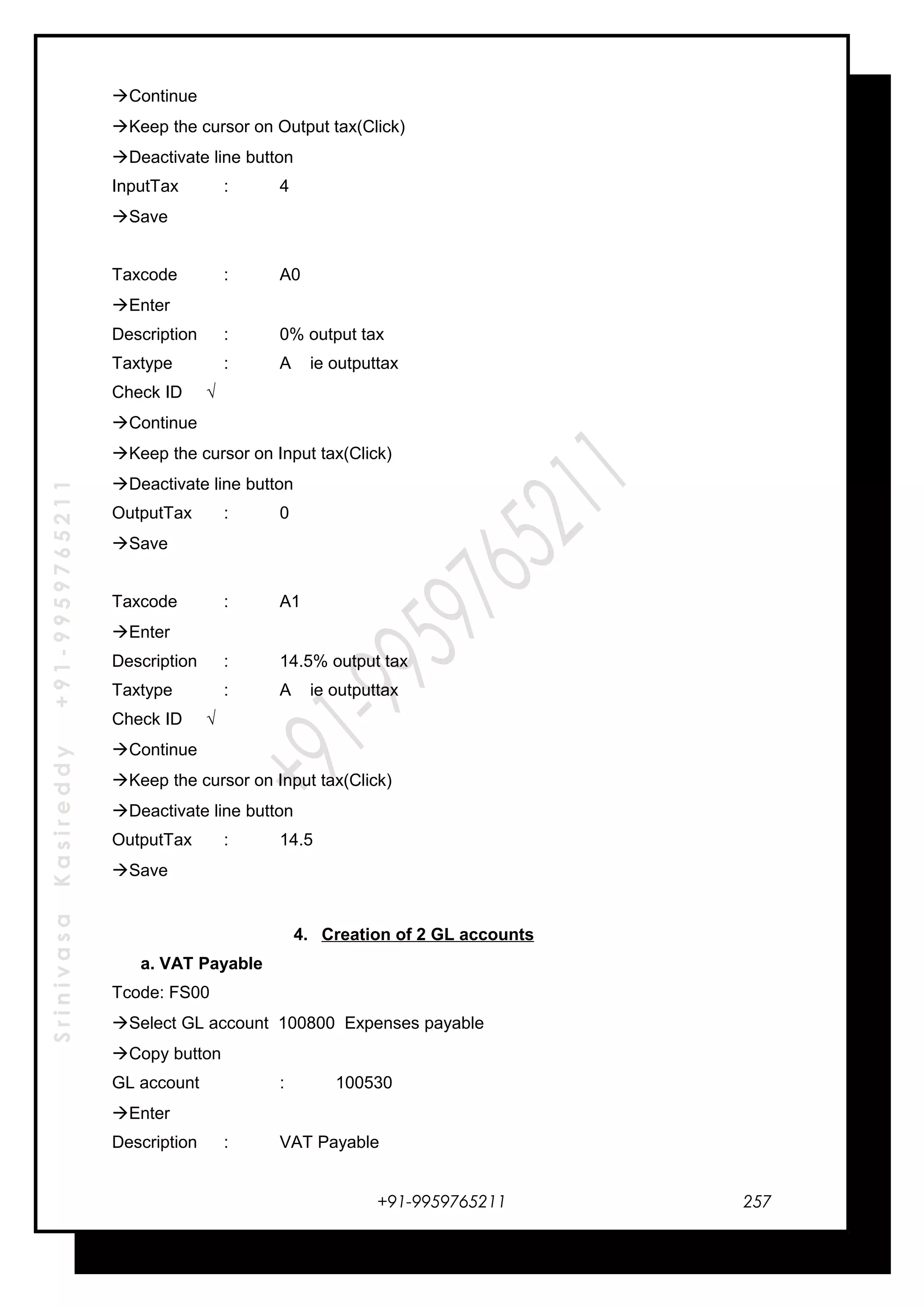 SrinivasaKasireddy+91-9959765211
Continue
Keep the cursor on Output tax(Click)
Deactivate line button
InputTax : 4
Save
Taxcode : A0
Enter
Description : 0% output tax
Taxtype : A ie outputtax
Check ID √
Continue
Keep the cursor on Input tax(Click)
Deactivate line button
OutputTax : 0
Save
Taxcode : A1
Enter
Description : 14.5% output tax
Taxtype : A ie outputtax
Check ID √
Continue
Keep the cursor on Input tax(Click)
Deactivate line button
OutputTax : 14.5
Save
4. Creation of 2 GL accounts
a. VAT Payable
Tcode: FS00
Select GL account 100800 Expenses payable
Copy button
GL account : 100530
Enter
Description : VAT Payable
+91-9959765211 257
 