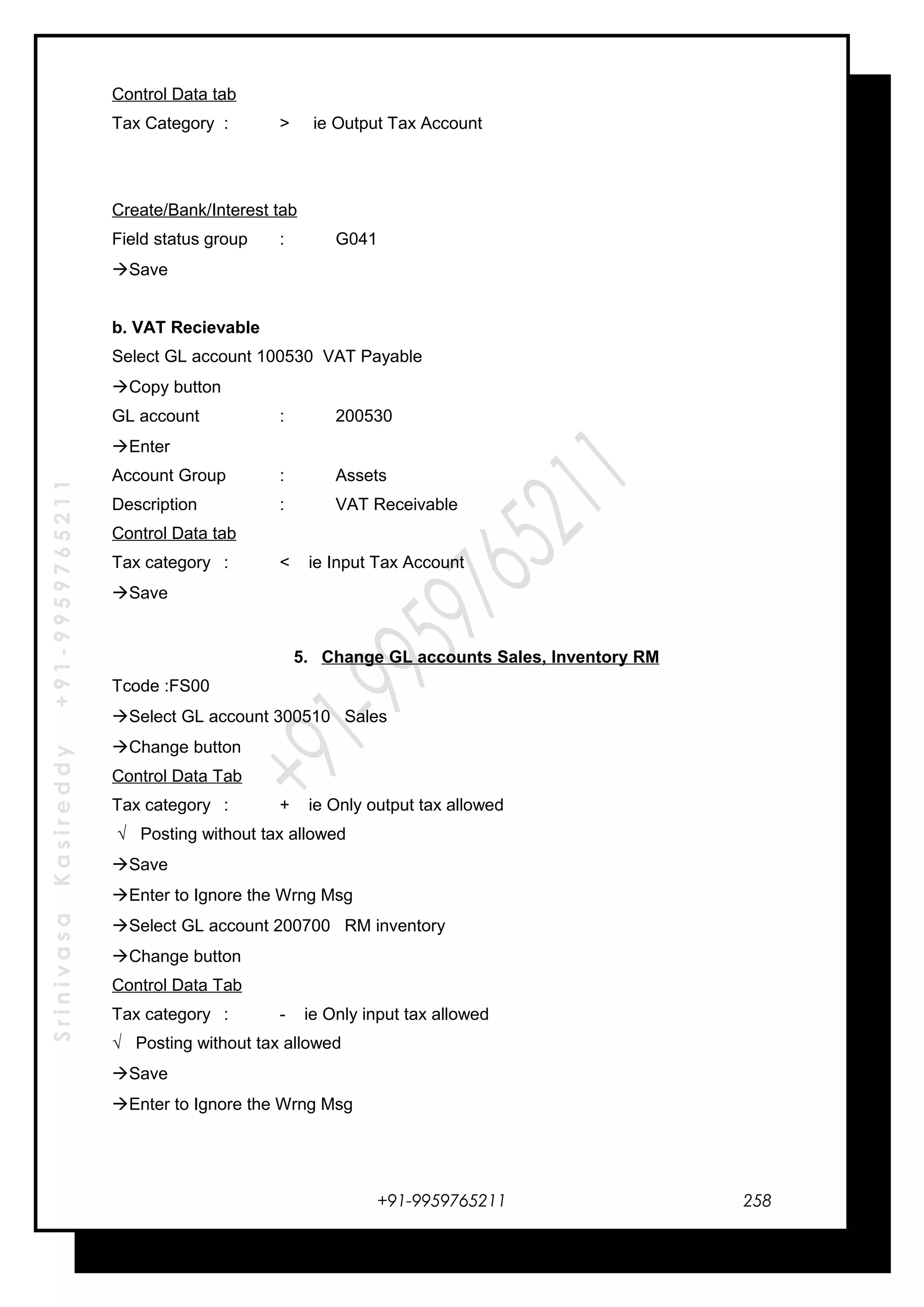SrinivasaKasireddy+91-9959765211
Control Data tab
Tax Category : > ie Output Tax Account
Create/Bank/Interest tab
Field status group : G041
Save
b. VAT Recievable
Select GL account 100530 VAT Payable
Copy button
GL account : 200530
Enter
Account Group : Assets
Description : VAT Receivable
Control Data tab
Tax category : < ie Input Tax Account
Save
5. Change GL accounts Sales, Inventory RM
Tcode :FS00
Select GL account 300510 Sales
Change button
Control Data Tab
Tax category : + ie Only output tax allowed
√ Posting without tax allowed
Save
Enter to Ignore the Wrng Msg
Select GL account 200700 RM inventory
Change button
Control Data Tab
Tax category : - ie Only input tax allowed
√ Posting without tax allowed
Save
Enter to Ignore the Wrng Msg
+91-9959765211 258
 
