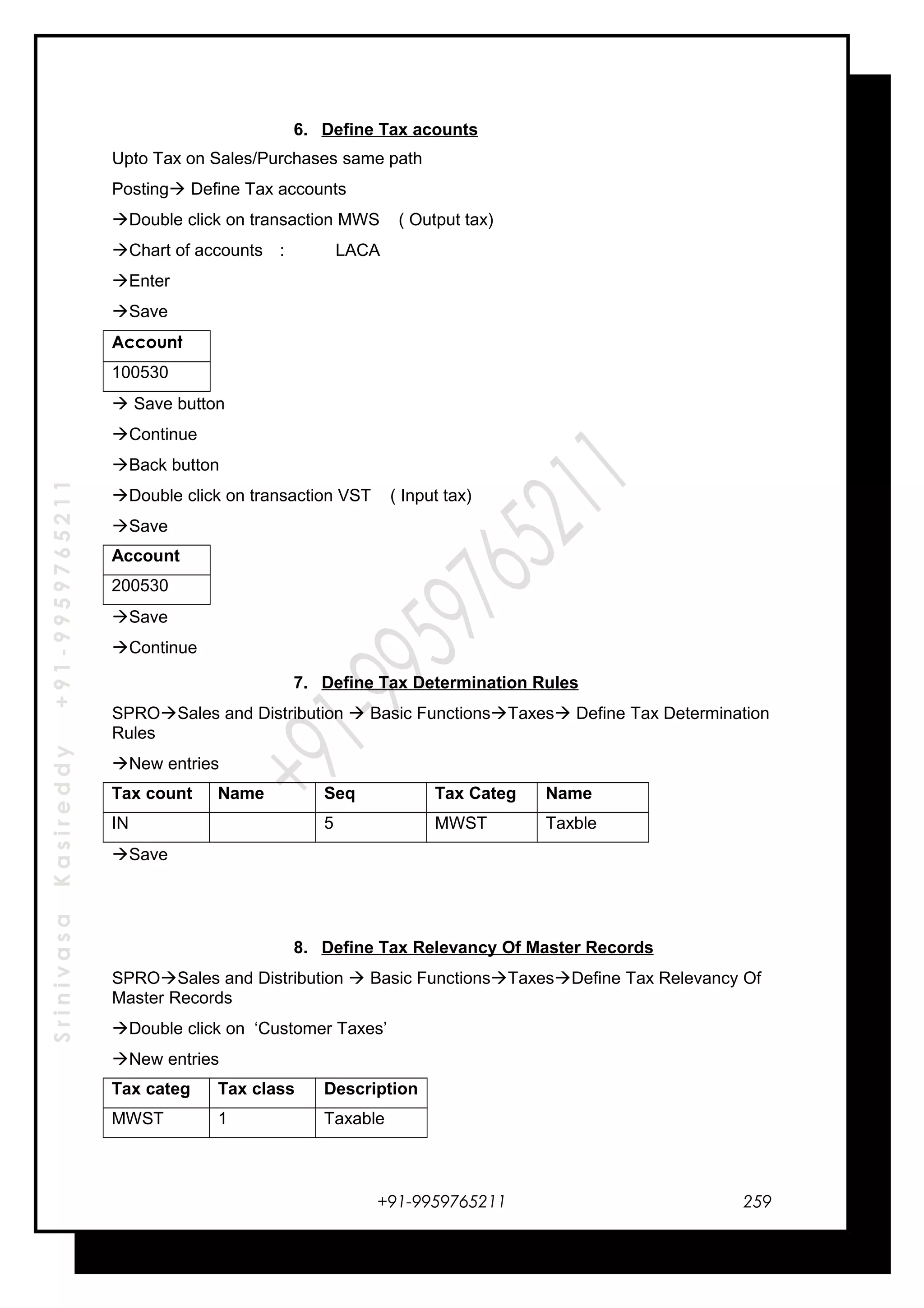 SrinivasaKasireddy+91-9959765211
6. Define Tax acounts
Upto Tax on Sales/Purchases same path
Posting Define Tax accounts
Double click on transaction MWS ( Output tax)
Chart of accounts : LACA
Enter
Save
Account
100530
 Save button
Continue
Back button
Double click on transaction VST ( Input tax)
Save
Account
200530
Save
Continue
7. Define Tax Determination Rules
SPROSales and Distribution  Basic FunctionsTaxes Define Tax Determination
Rules
New entries
Tax count Name Seq Tax Categ Name
IN 5 MWST Taxble
Save
8. Define Tax Relevancy Of Master Records
SPROSales and Distribution  Basic FunctionsTaxesDefine Tax Relevancy Of
Master Records
Double click on ‘Customer Taxes’
New entries
Tax categ Tax class Description
MWST 1 Taxable
+91-9959765211 259
 