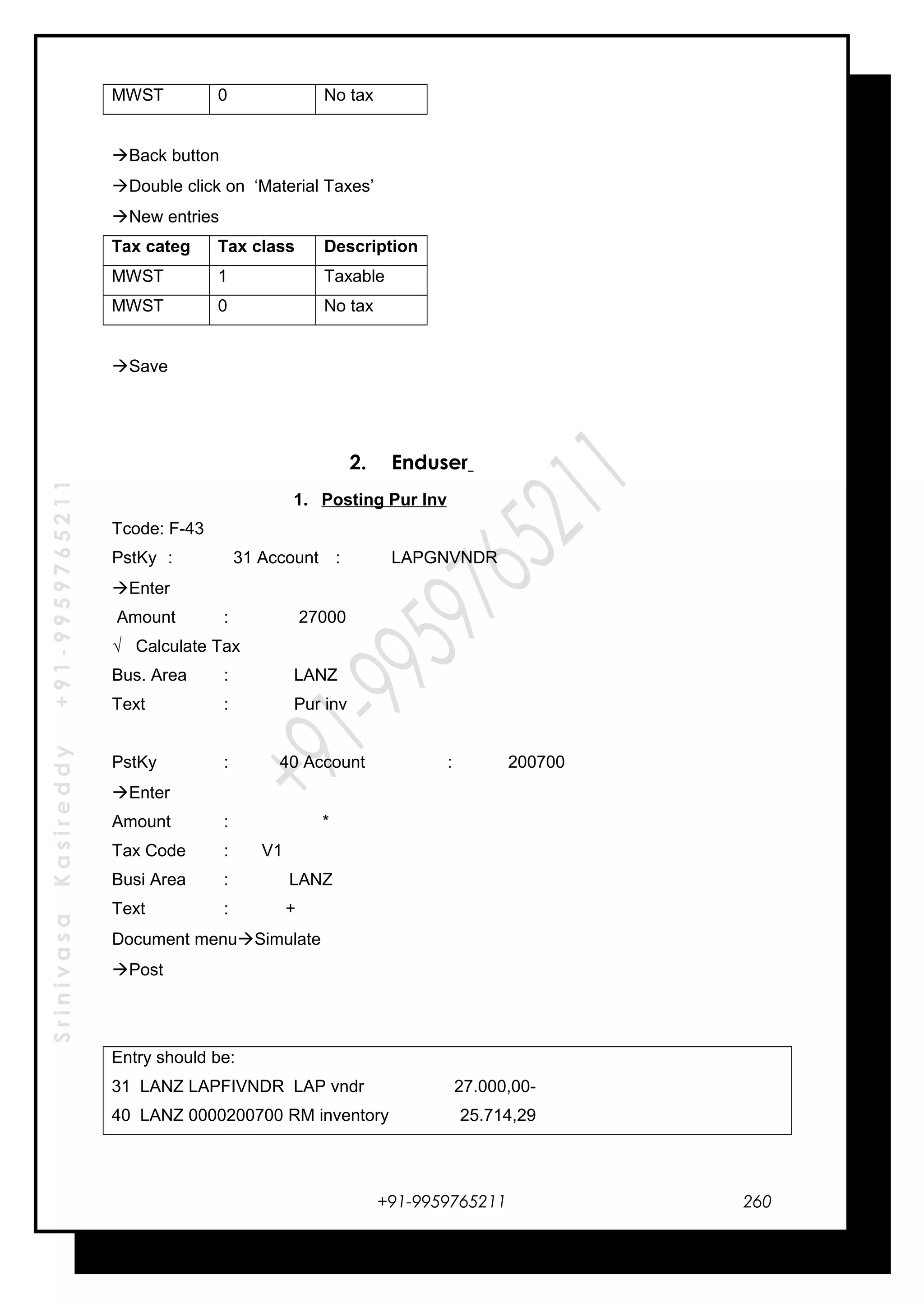 SrinivasaKasireddy+91-9959765211
MWST 0 No tax
Back button
Double click on ‘Material Taxes’
New entries
Tax categ Tax class Description
MWST 1 Taxable
MWST 0 No tax
Save
2. Enduser
1. Posting Pur Inv
Tcode: F-43
PstKy : 31 Account : LAPGNVNDR
Enter
Amount : 27000
√ Calculate Tax
Bus. Area : LANZ
Text : Pur inv
PstKy : 40 Account : 200700
Enter
Amount : *
Tax Code : V1
Busi Area : LANZ
Text : +
Document menuSimulate
Post
Entry should be:
31 LANZ LAPFIVNDR LAP vndr 27.000,00-
40 LANZ 0000200700 RM inventory 25.714,29
+91-9959765211 260
 