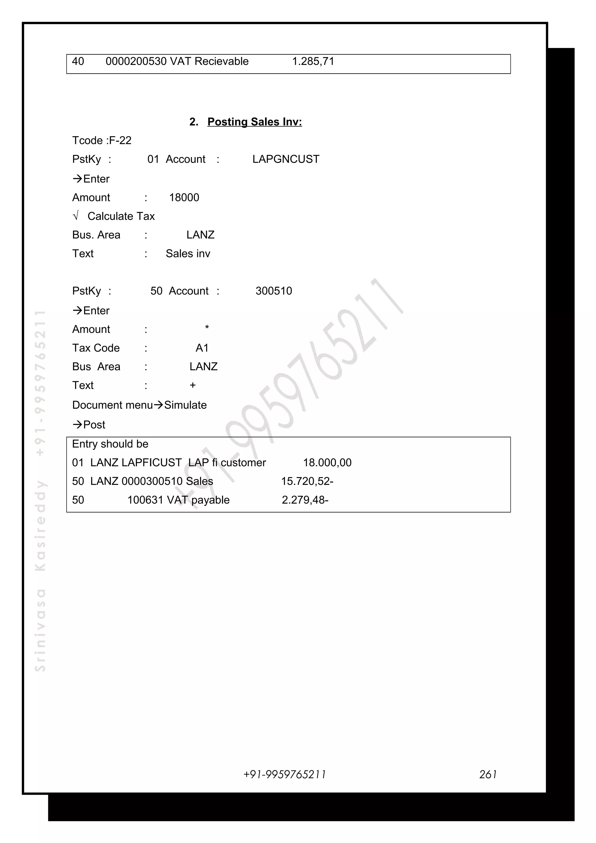 SrinivasaKasireddy+91-9959765211
40 0000200530 VAT Recievable 1.285,71
2. Posting Sales Inv:
Tcode :F-22
PstKy : 01 Account : LAPGNCUST
Enter
Amount : 18000
√ Calculate Tax
Bus. Area : LANZ
Text : Sales inv
PstKy : 50 Account : 300510
Enter
Amount : *
Tax Code : A1
Bus Area : LANZ
Text : +
Document menuSimulate
Post
Entry should be
01 LANZ LAPFICUST LAP fi customer 18.000,00
50 LANZ 0000300510 Sales 15.720,52-
50 100631 VAT payable 2.279,48-
+91-9959765211 261
 