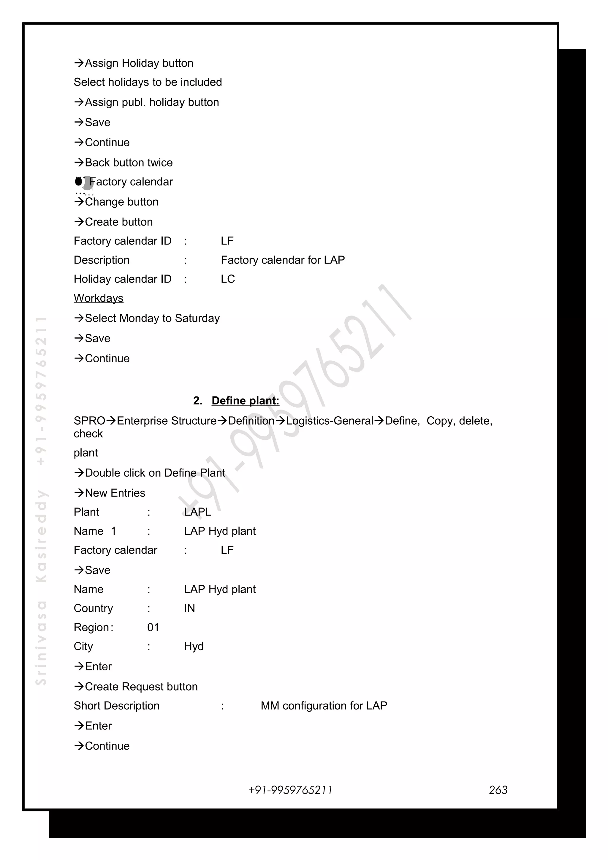 SrinivasaKasireddy+91-9959765211
Assign Holiday button
Select holidays to be included
Assign publ. holiday button
Save
Continue
Back button twice
Factory calendar
Change button
Create button
Factory calendar ID : LF
Description : Factory calendar for LAP
Holiday calendar ID : LC
Workdays
Select Monday to Saturday
Save
Continue
2. Define plant:
SPROEnterprise StructureDefinitionLogistics-GeneralDefine, Copy, delete,
check
plant
Double click on Define Plant
New Entries
Plant : LAPL
Name 1 : LAP Hyd plant
Factory calendar : LF
Save
Name : LAP Hyd plant
Country : IN
Region: 01
City : Hyd
Enter
Create Request button
Short Description : MM configuration for LAP
Enter
Continue
+91-9959765211
…
…
…
…
263
 