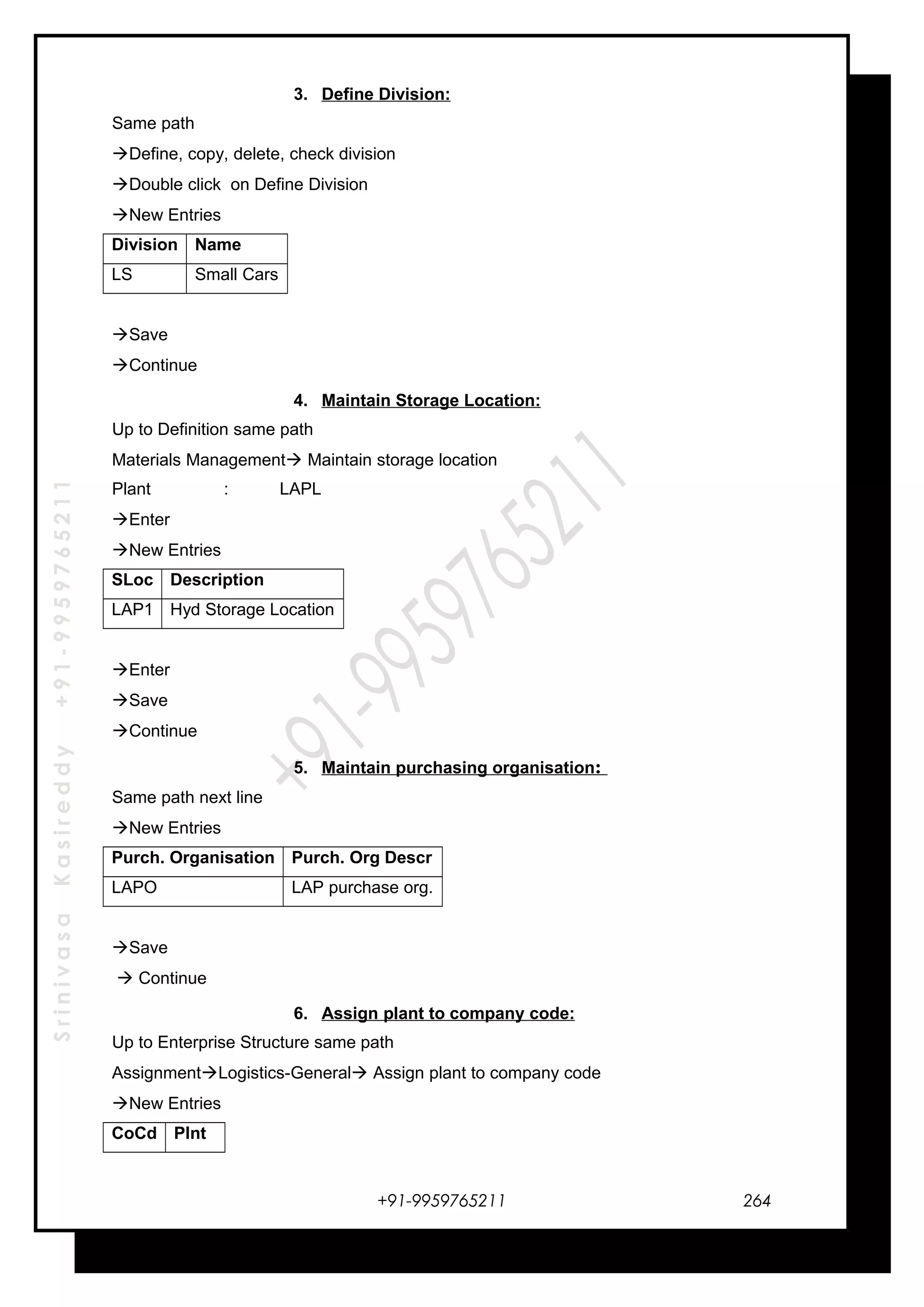 SrinivasaKasireddy+91-9959765211
3. Define Division:
Same path
Define, copy, delete, check division
Double click on Define Division
New Entries
Division Name
LS Small Cars
Save
Continue
4. Maintain Storage Location:
Up to Definition same path
Materials Management Maintain storage location
Plant : LAPL
Enter
New Entries
SLoc Description
LAP1 Hyd Storage Location
Enter
Save
Continue
5. Maintain purchasing organisation:
Same path next line
New Entries
Purch. Organisation Purch. Org Descr
LAPO LAP purchase org.
Save
 Continue
6. Assign plant to company code:
Up to Enterprise Structure same path
AssignmentLogistics-General Assign plant to company code
New Entries
CoCd Plnt
+91-9959765211 264
 
