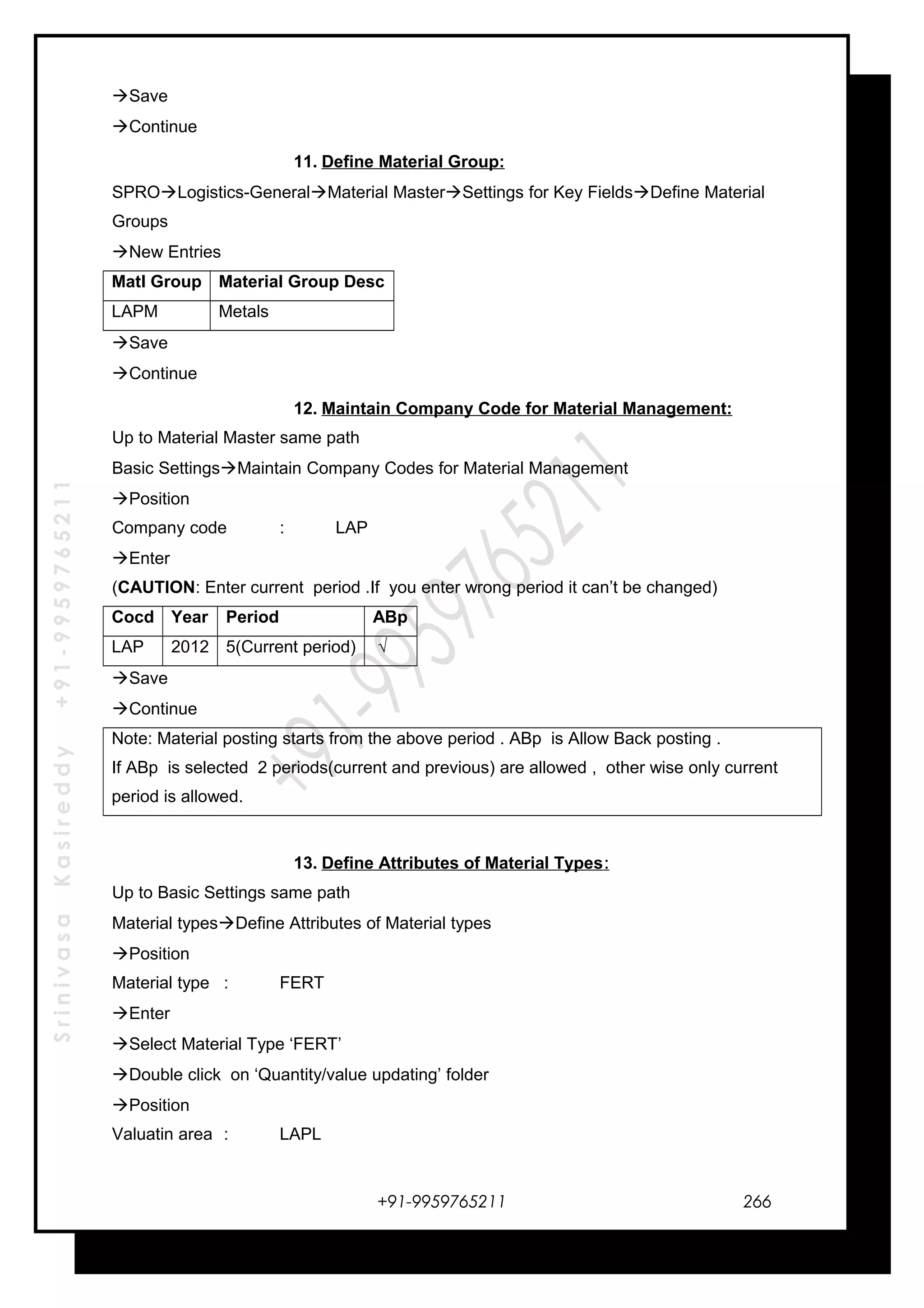 SrinivasaKasireddy+91-9959765211
Save
Continue
11. Define Material Group:
SPROLogistics-GeneralMaterial MasterSettings for Key FieldsDefine Material
Groups
New Entries
Matl Group Material Group Desc
LAPM Metals
Save
Continue
12. Maintain Company Code for Material Management:
Up to Material Master same path
Basic SettingsMaintain Company Codes for Material Management
Position
Company code : LAP
Enter
(CAUTION: Enter current period .If you enter wrong period it can’t be changed)
Cocd Year Period ABp
LAP 2012 5(Current period) √
Save
Continue
Note: Material posting starts from the above period . ABp is Allow Back posting .
If ABp is selected 2 periods(current and previous) are allowed , other wise only current
period is allowed.
13. Define Attributes of Material Types:
Up to Basic Settings same path
Material typesDefine Attributes of Material types
Position
Material type : FERT
Enter
Select Material Type ‘FERT’
Double click on ‘Quantity/value updating’ folder
Position
Valuatin area : LAPL
+91-9959765211 266
 