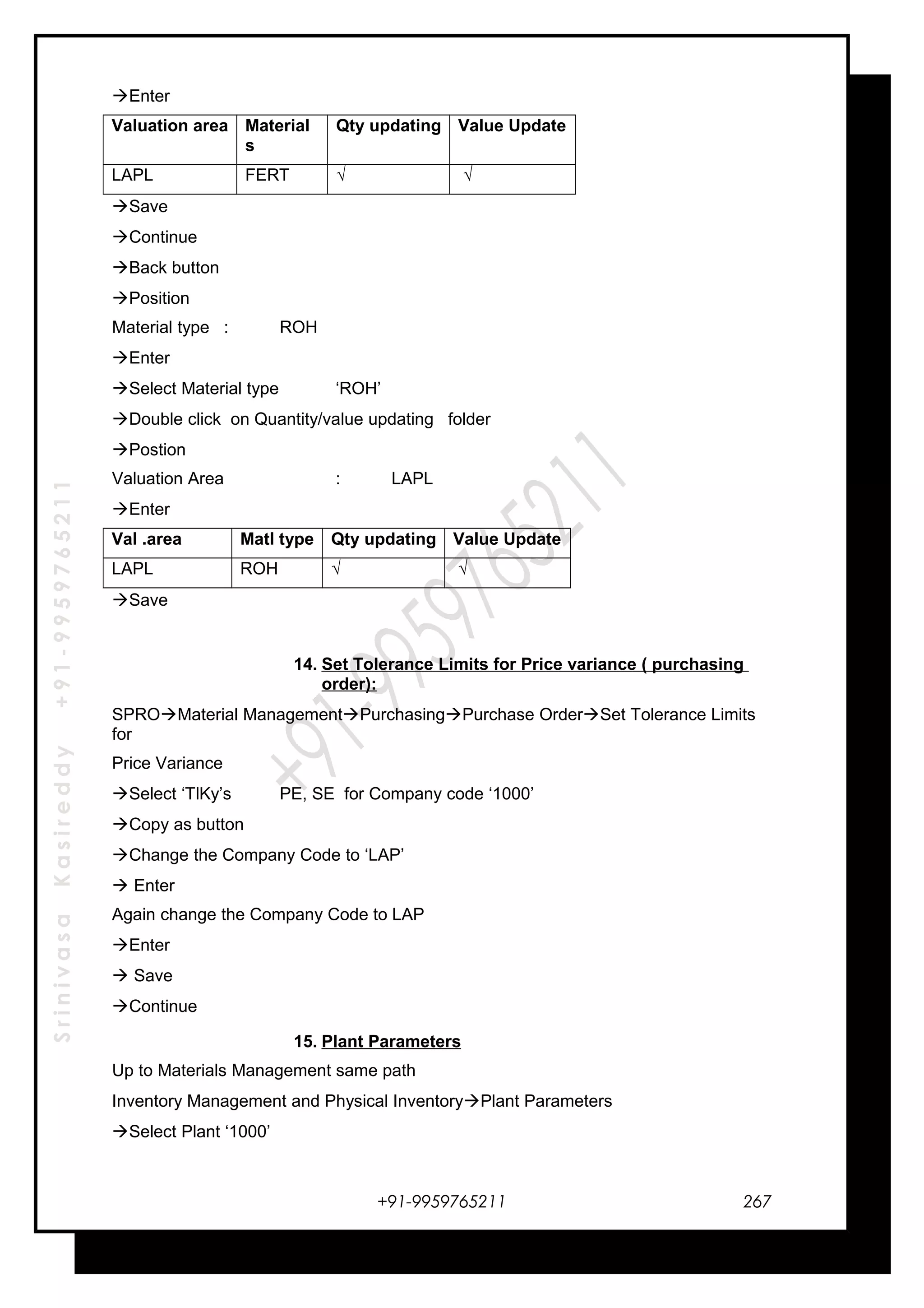 SrinivasaKasireddy+91-9959765211
Enter
Valuation area Material
s
Qty updating Value Update
LAPL FERT √ √
Save
Continue
Back button
Position
Material type : ROH
Enter
Select Material type ‘ROH’
Double click on Quantity/value updating folder
Postion
Valuation Area : LAPL
Enter
Val .area Matl type Qty updating Value Update
LAPL ROH √ √
Save
14. Set Tolerance Limits for Price variance ( purchasing
order):
SPROMaterial ManagementPurchasingPurchase OrderSet Tolerance Limits
for
Price Variance
Select ‘TlKy’s PE, SE for Company code ‘1000’
Copy as button
Change the Company Code to ‘LAP’
 Enter
Again change the Company Code to LAP
Enter
 Save
Continue
15. Plant Parameters
Up to Materials Management same path
Inventory Management and Physical InventoryPlant Parameters
Select Plant ‘1000’
+91-9959765211 267
 