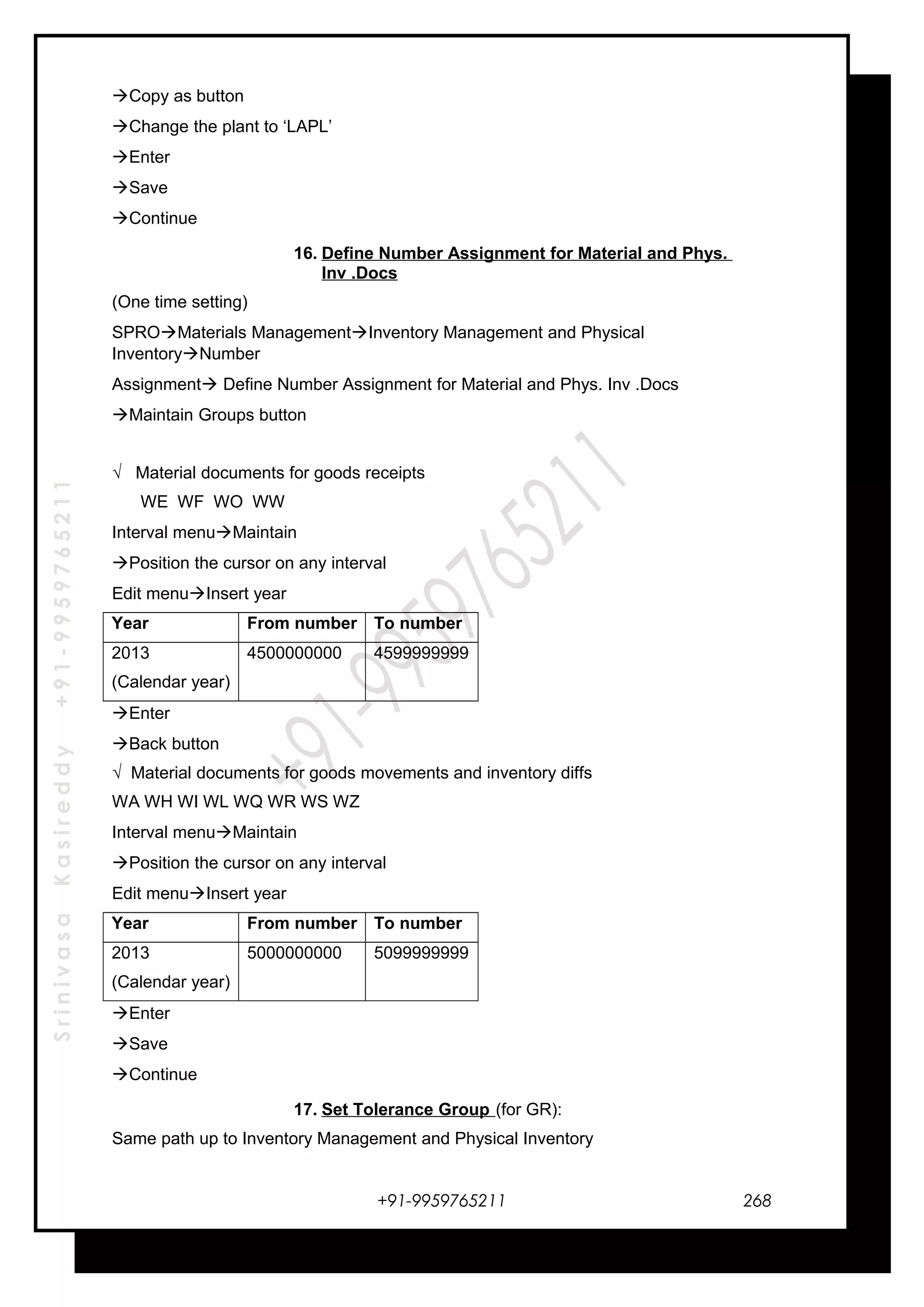SrinivasaKasireddy+91-9959765211
Copy as button
Change the plant to ‘LAPL’
Enter
Save
Continue
16. Define Number Assignment for Material and Phys.
Inv .Docs
(One time setting)
SPROMaterials ManagementInventory Management and Physical
InventoryNumber
Assignment Define Number Assignment for Material and Phys. Inv .Docs
Maintain Groups button
√ Material documents for goods receipts
WE WF WO WW
Interval menuMaintain
Position the cursor on any interval
Edit menuInsert year
Year From number To number
2013
(Calendar year)
4500000000 4599999999
Enter
Back button
√ Material documents for goods movements and inventory diffs
WA WH WI WL WQ WR WS WZ
Interval menuMaintain
Position the cursor on any interval
Edit menuInsert year
Year From number To number
2013
(Calendar year)
5000000000 5099999999
Enter
Save
Continue
17. Set Tolerance Group (for GR):
Same path up to Inventory Management and Physical Inventory
+91-9959765211 268
 