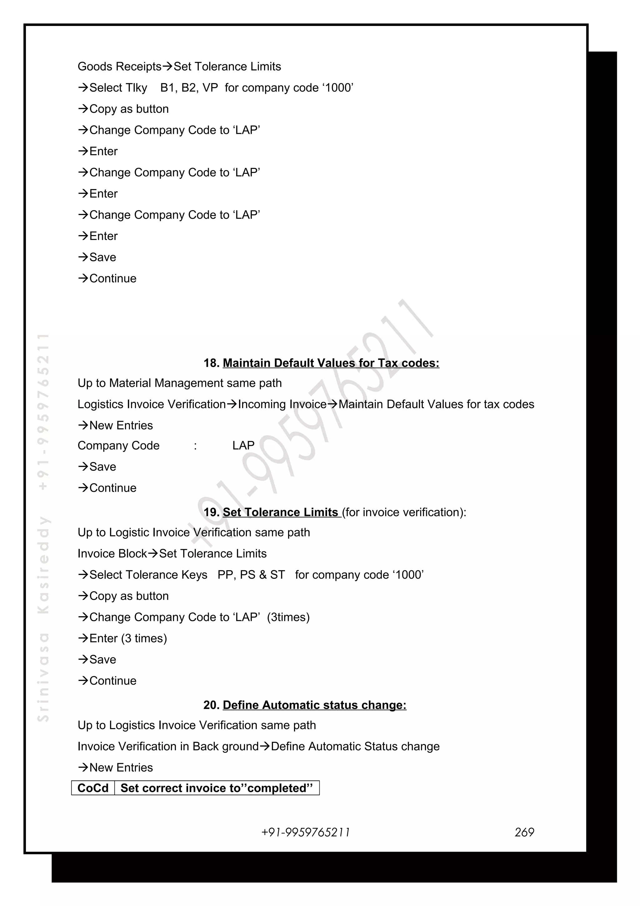 SrinivasaKasireddy+91-9959765211
Goods ReceiptsSet Tolerance Limits
Select Tlky B1, B2, VP for company code ‘1000’
Copy as button
Change Company Code to ‘LAP’
Enter
Change Company Code to ‘LAP’
Enter
Change Company Code to ‘LAP’
Enter
Save
Continue
18. Maintain Default Values for Tax codes:
Up to Material Management same path
Logistics Invoice VerificationIncoming InvoiceMaintain Default Values for tax codes
New Entries
Company Code : LAP
Save
Continue
19. Set Tolerance Limits (for invoice verification):
Up to Logistic Invoice Verification same path
Invoice BlockSet Tolerance Limits
Select Tolerance Keys PP, PS & ST for company code ‘1000’
Copy as button
Change Company Code to ‘LAP’ (3times)
Enter (3 times)
Save
Continue
20. Define Automatic status change:
Up to Logistics Invoice Verification same path
Invoice Verification in Back groundDefine Automatic Status change
New Entries
CoCd Set correct invoice to’’completed’’
+91-9959765211 269
 