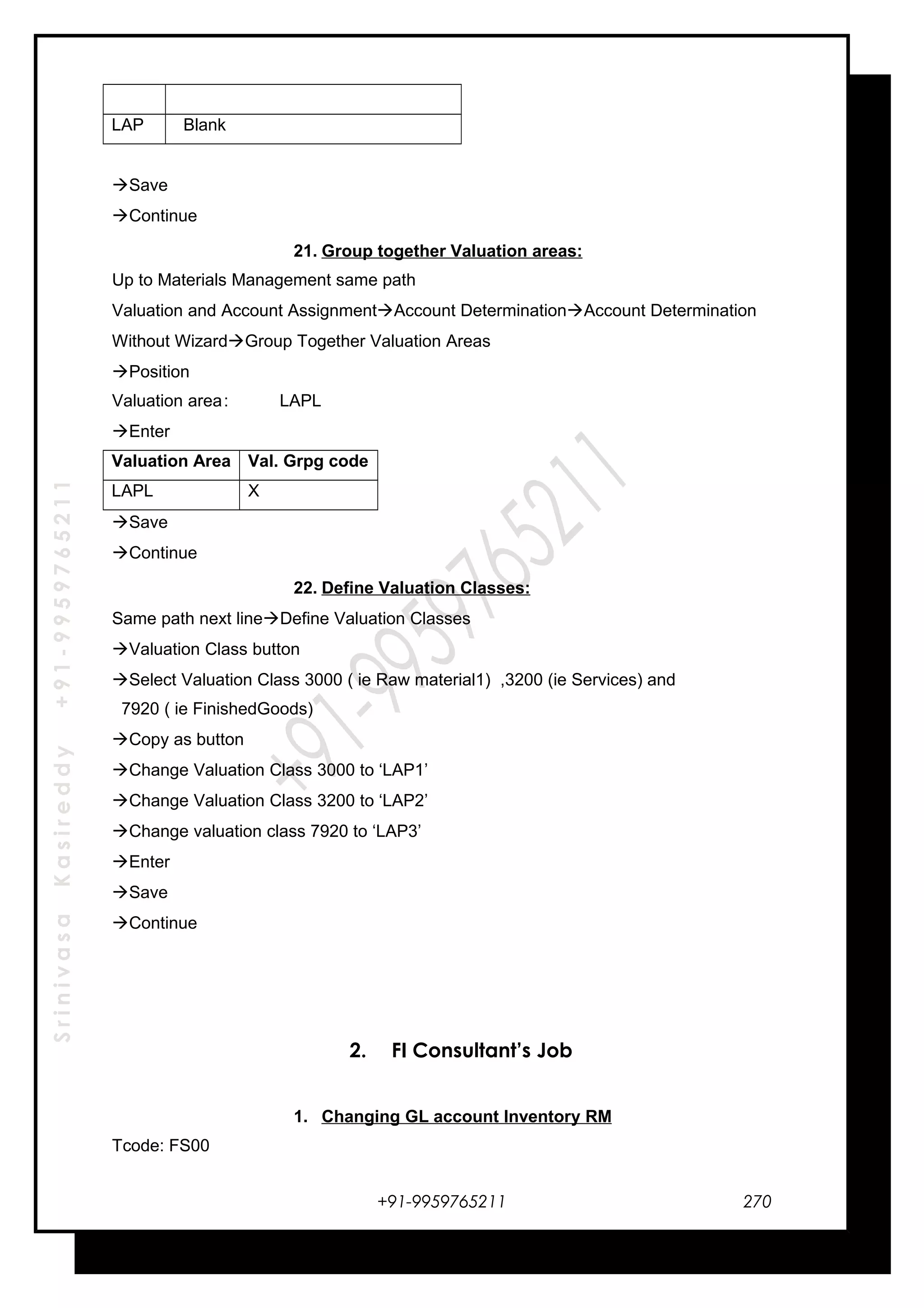 SrinivasaKasireddy+91-9959765211
LAP Blank
Save
Continue
21. Group together Valuation areas:
Up to Materials Management same path
Valuation and Account AssignmentAccount DeterminationAccount Determination
Without WizardGroup Together Valuation Areas
Position
Valuation area: LAPL
Enter
Valuation Area Val. Grpg code
LAPL X
Save
Continue
22. Define Valuation Classes:
Same path next lineDefine Valuation Classes
Valuation Class button
Select Valuation Class 3000 ( ie Raw material1) ,3200 (ie Services) and
7920 ( ie FinishedGoods)
Copy as button
Change Valuation Class 3000 to ‘LAP1’
Change Valuation Class 3200 to ‘LAP2’
Change valuation class 7920 to ‘LAP3’
Enter
Save
Continue
2. FI Consultant’s Job
1. Changing GL account Inventory RM
Tcode: FS00
+91-9959765211 270
 