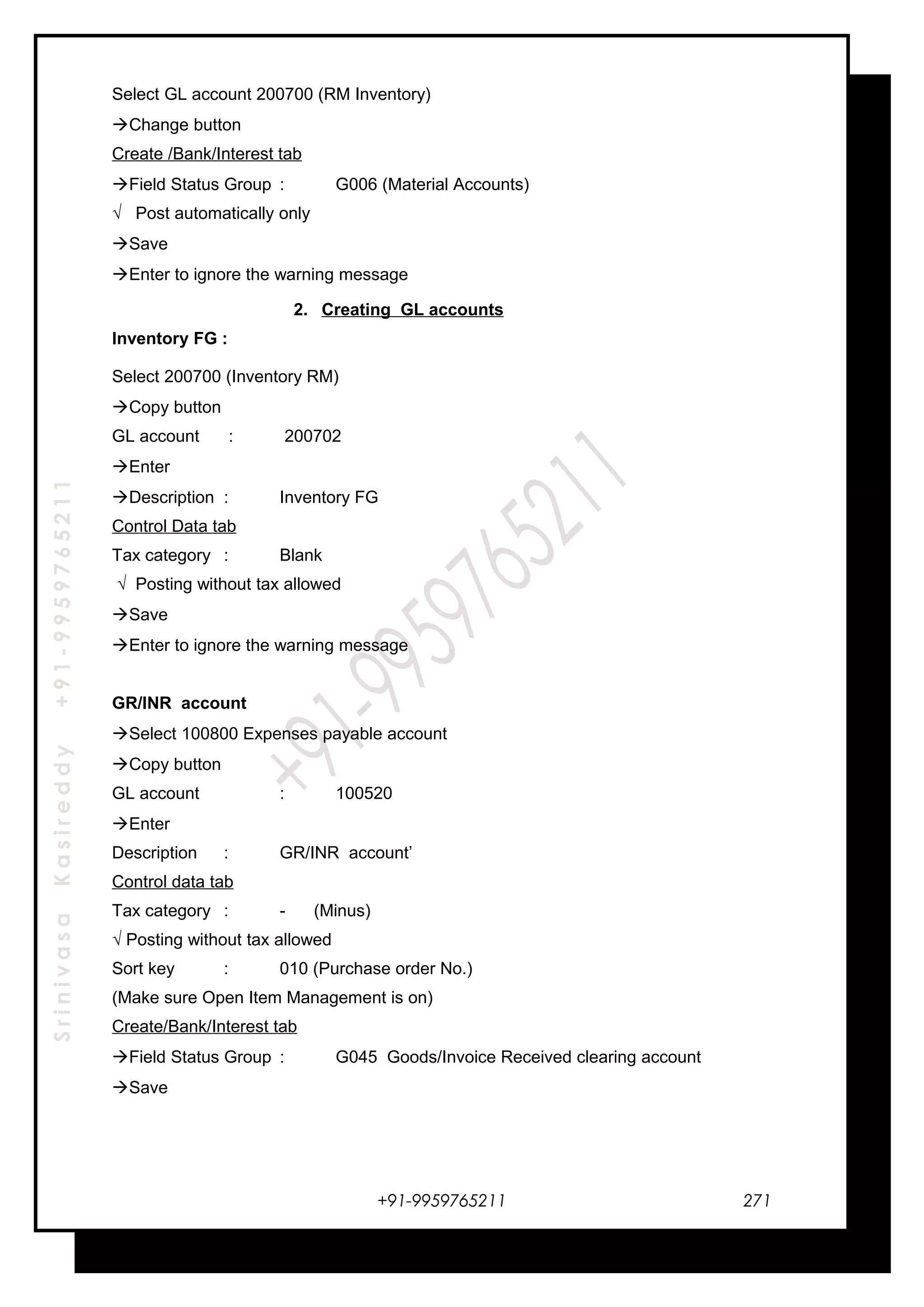 SrinivasaKasireddy+91-9959765211
Select GL account 200700 (RM Inventory)
Change button
Create /Bank/Interest tab
Field Status Group : G006 (Material Accounts)
√ Post automatically only
Save
Enter to ignore the warning message
2. Creating GL accounts
Inventory FG :
Select 200700 (Inventory RM)
Copy button
GL account : 200702
Enter
Description : Inventory FG
Control Data tab
Tax category : Blank
√ Posting without tax allowed
Save
Enter to ignore the warning message
GR/INR account
Select 100800 Expenses payable account
Copy button
GL account : 100520
Enter
Description : GR/INR account’
Control data tab
Tax category : - (Minus)
√ Posting without tax allowed
Sort key : 010 (Purchase order No.)
(Make sure Open Item Management is on)
Create/Bank/Interest tab
Field Status Group : G045 Goods/Invoice Received clearing account
Save
+91-9959765211 271
 