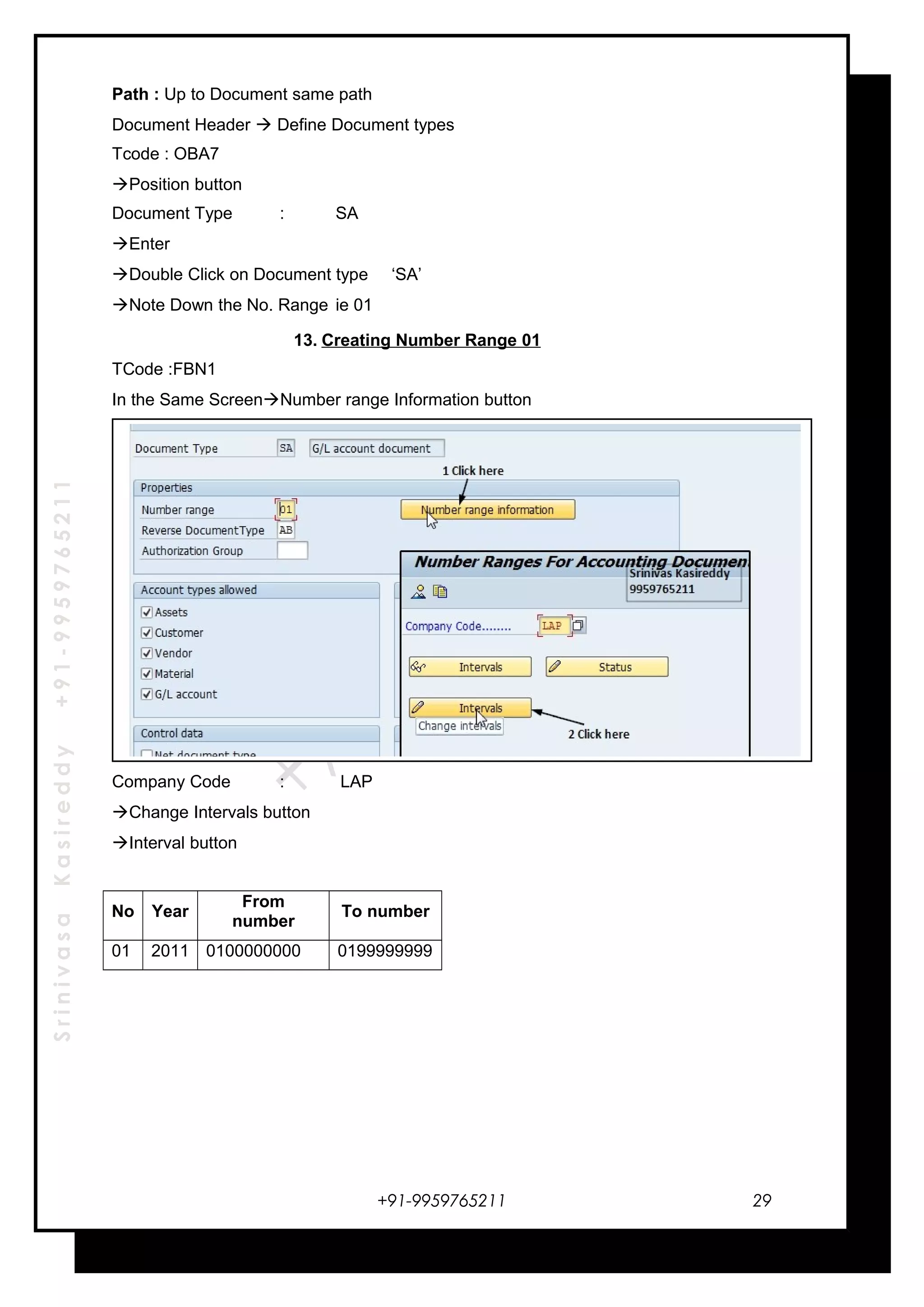 SrinivasaKasireddy+91-9959765211
Path : Up to Document same path
Document Header  Define Document types
Tcode : OBA7
Position button
Document Type : SA
Enter
Double Click on Document type ‘SA’
Note Down the No. Range ie 01
13. Creating Number Range 01
TCode :FBN1
In the Same ScreenNumber range Information button
Company Code : LAP
Change Intervals button
Interval button
No Year
From
number
To number
01 2011 0100000000 0199999999
+91-9959765211 29
 