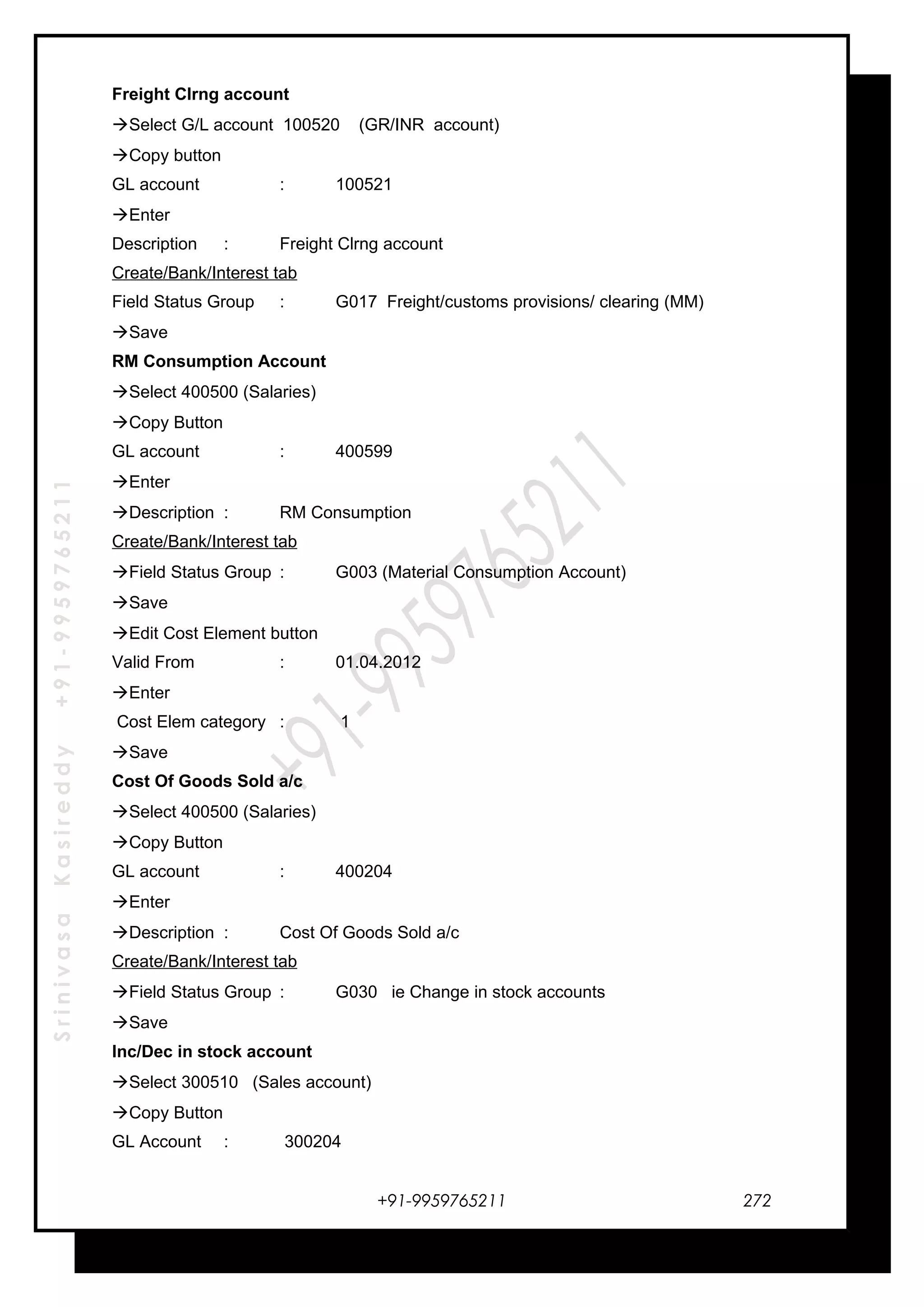 SrinivasaKasireddy+91-9959765211
Freight Clrng account
Select G/L account 100520 (GR/INR account)
Copy button
GL account : 100521
Enter
Description : Freight Clrng account
Create/Bank/Interest tab
Field Status Group : G017 Freight/customs provisions/ clearing (MM)
Save
RM Consumption Account
Select 400500 (Salaries)
Copy Button
GL account : 400599
Enter
Description : RM Consumption
Create/Bank/Interest tab
Field Status Group : G003 (Material Consumption Account)
Save
Edit Cost Element button
Valid From : 01.04.2012
Enter
Cost Elem category : 1
Save
Cost Of Goods Sold a/c
Select 400500 (Salaries)
Copy Button
GL account : 400204
Enter
Description : Cost Of Goods Sold a/c
Create/Bank/Interest tab
Field Status Group : G030 ie Change in stock accounts
Save
Inc/Dec in stock account
Select 300510 (Sales account)
Copy Button
GL Account : 300204
+91-9959765211 272
 