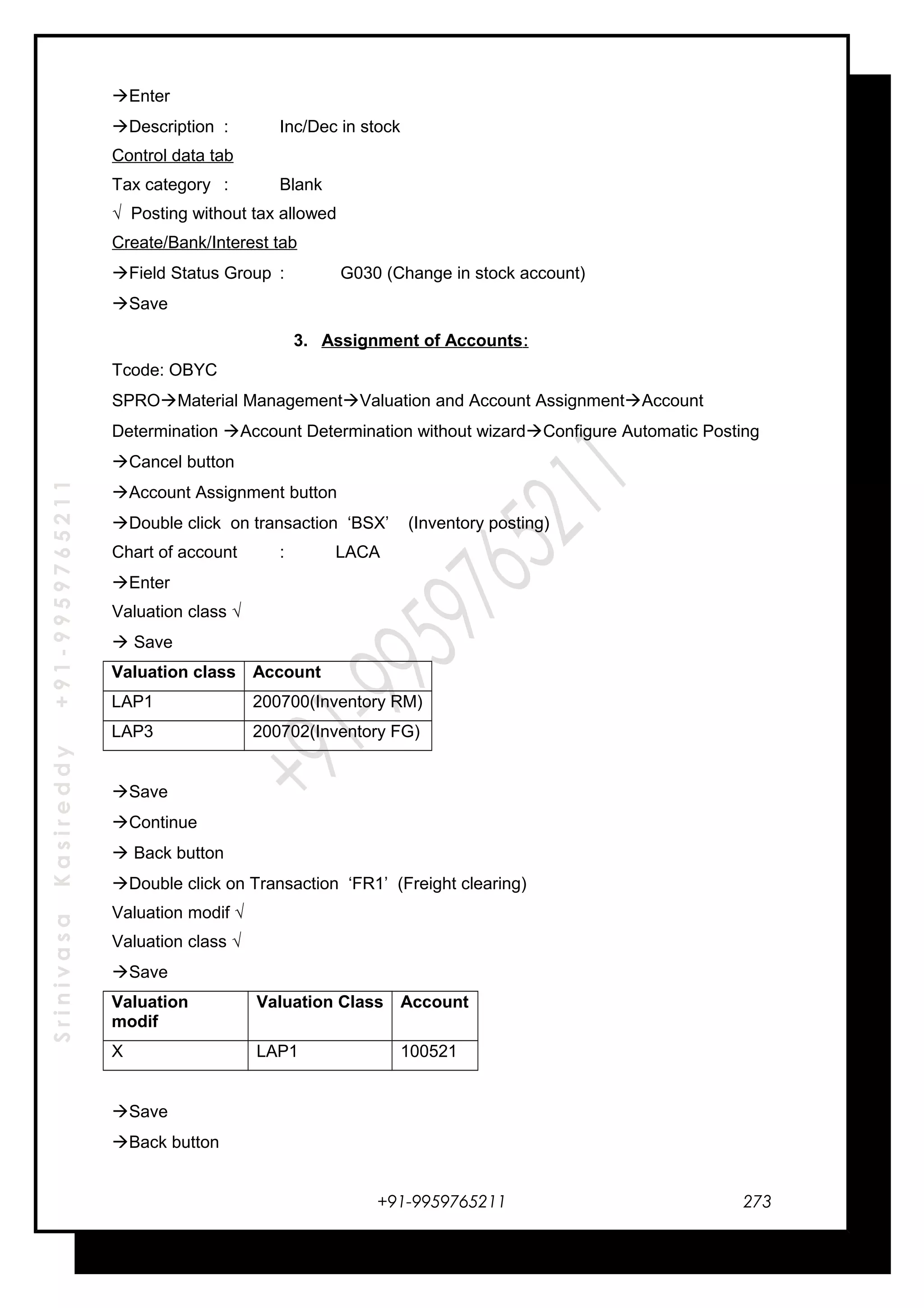SrinivasaKasireddy+91-9959765211
Enter
Description : Inc/Dec in stock
Control data tab
Tax category : Blank
√ Posting without tax allowed
Create/Bank/Interest tab
Field Status Group : G030 (Change in stock account)
Save
3. Assignment of Accounts:
Tcode: OBYC
SPROMaterial ManagementValuation and Account AssignmentAccount
Determination Account Determination without wizardConfigure Automatic Posting
Cancel button
Account Assignment button
Double click on transaction ‘BSX’ (Inventory posting)
Chart of account : LACA
Enter
Valuation class √
 Save
Valuation class Account
LAP1 200700(Inventory RM)
LAP3 200702(Inventory FG)
Save
Continue
 Back button
Double click on Transaction ‘FR1’ (Freight clearing)
Valuation modif √
Valuation class √
Save
Valuation
modif
Valuation Class Account
X LAP1 100521
Save
Back button
+91-9959765211 273
 