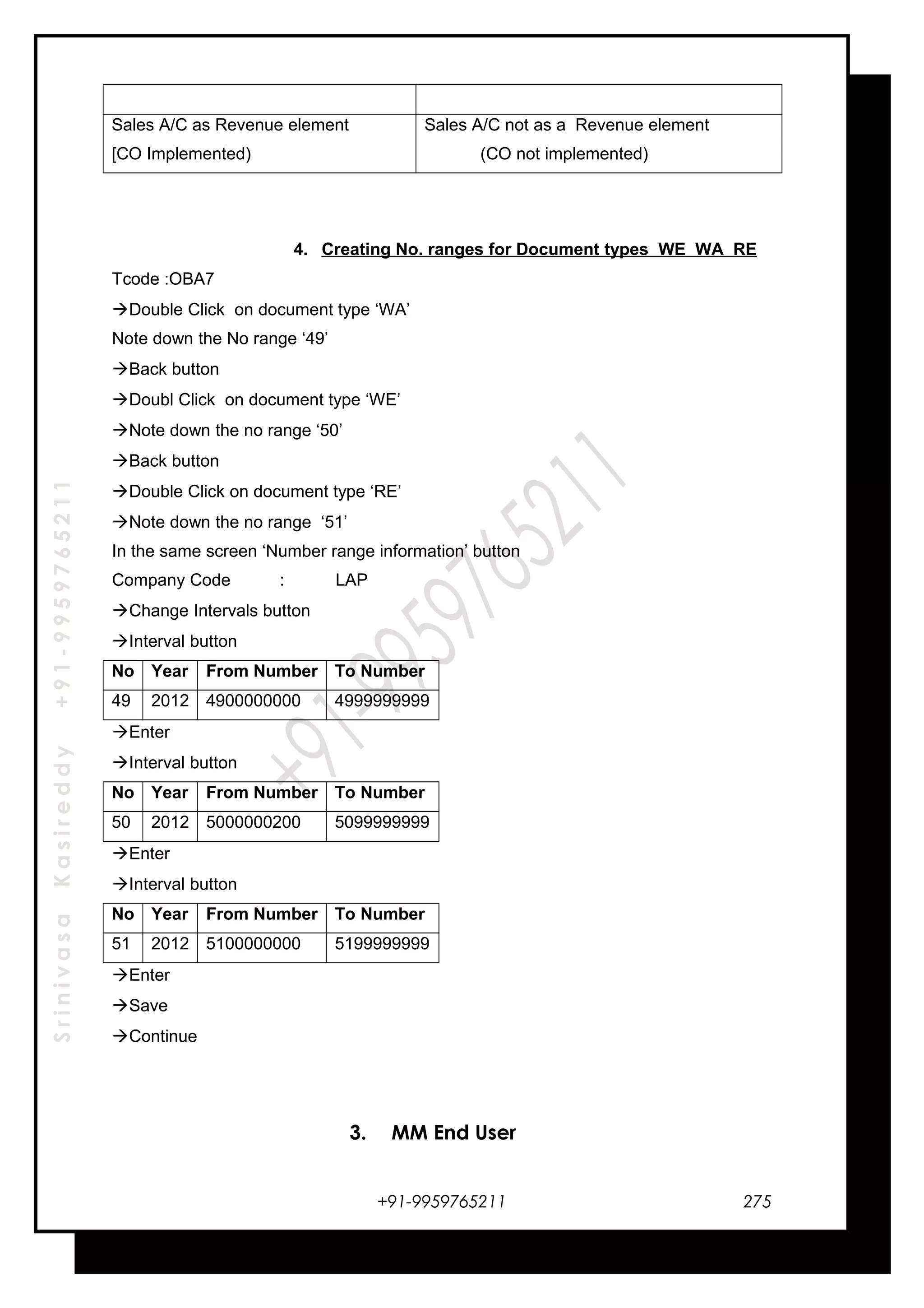 SrinivasaKasireddy+91-9959765211
Sales A/C as Revenue element
[CO Implemented)
Sales A/C not as a Revenue element
(CO not implemented)
4. Creating No. ranges for Document types WE WA RE
Tcode :OBA7
Double Click on document type ‘WA’
Note down the No range ‘49’
Back button
Doubl Click on document type ‘WE’
Note down the no range ‘50’
Back button
Double Click on document type ‘RE’
Note down the no range ‘51’
In the same screen ‘Number range information’ button
Company Code : LAP
Change Intervals button
Interval button
No Year From Number To Number
49 2012 4900000000 4999999999
Enter
Interval button
No Year From Number To Number
50 2012 5000000200 5099999999
Enter
Interval button
No Year From Number To Number
51 2012 5100000000 5199999999
Enter
Save
Continue
3. MM End User
+91-9959765211 275
 