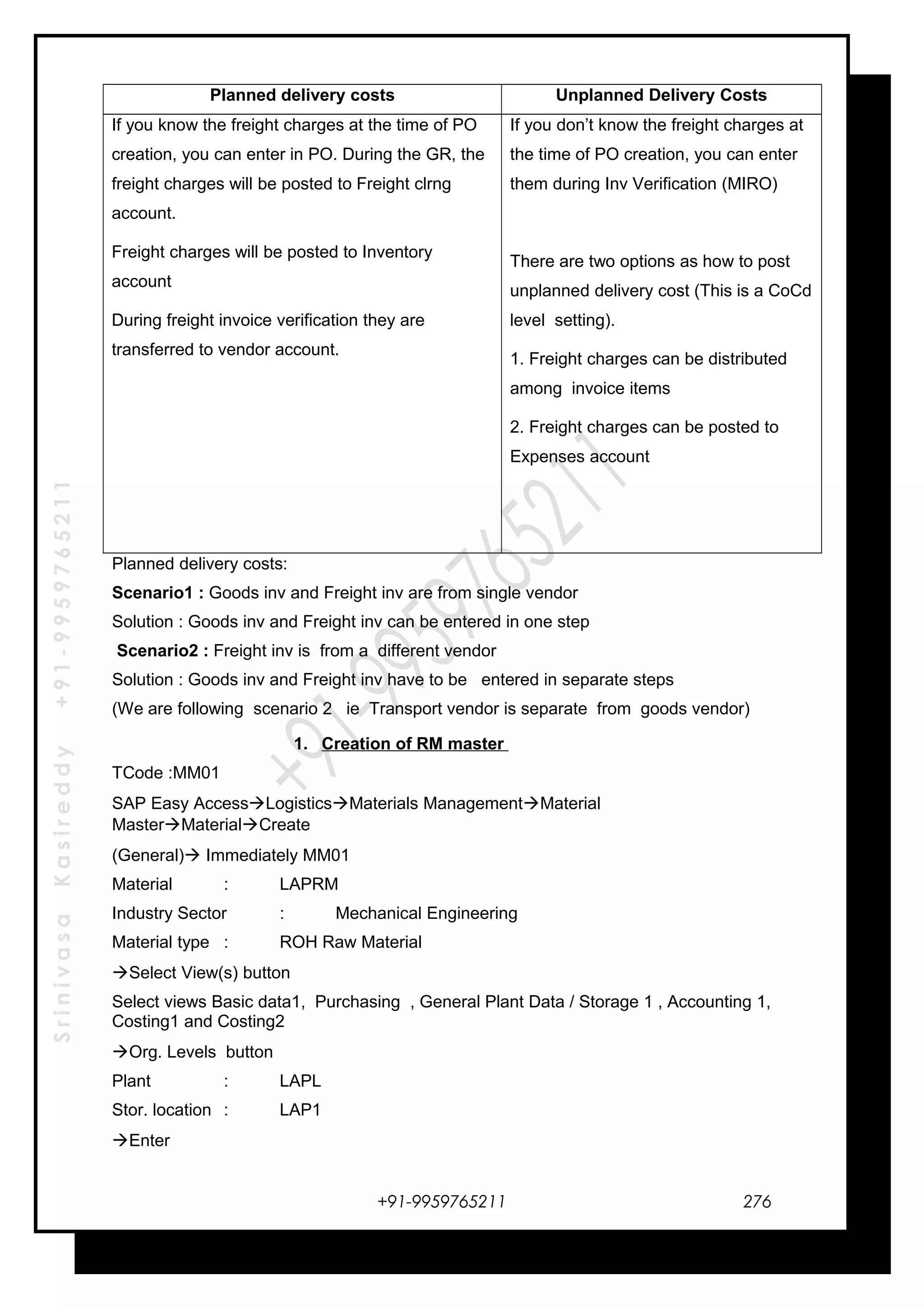 SrinivasaKasireddy+91-9959765211
Planned delivery costs Unplanned Delivery Costs
If you know the freight charges at the time of PO
creation, you can enter in PO. During the GR, the
freight charges will be posted to Freight clrng
account.
Freight charges will be posted to Inventory
account
During freight invoice verification they are
transferred to vendor account.
If you don’t know the freight charges at
the time of PO creation, you can enter
them during Inv Verification (MIRO)
There are two options as how to post
unplanned delivery cost (This is a CoCd
level setting).
1. Freight charges can be distributed
among invoice items
2. Freight charges can be posted to
Expenses account
Planned delivery costs:
Scenario1 : Goods inv and Freight inv are from single vendor
Solution : Goods inv and Freight inv can be entered in one step
Scenario2 : Freight inv is from a different vendor
Solution : Goods inv and Freight inv have to be entered in separate steps
(We are following scenario 2 ie Transport vendor is separate from goods vendor)
1. Creation of RM master
TCode :MM01
SAP Easy AccessLogisticsMaterials ManagementMaterial
MasterMaterialCreate
(General) Immediately MM01
Material : LAPRM
Industry Sector : Mechanical Engineering
Material type : ROH Raw Material
Select View(s) button
Select views Basic data1, Purchasing , General Plant Data / Storage 1 , Accounting 1,
Costing1 and Costing2
Org. Levels button
Plant : LAPL
Stor. location : LAP1
Enter
+91-9959765211 276
 