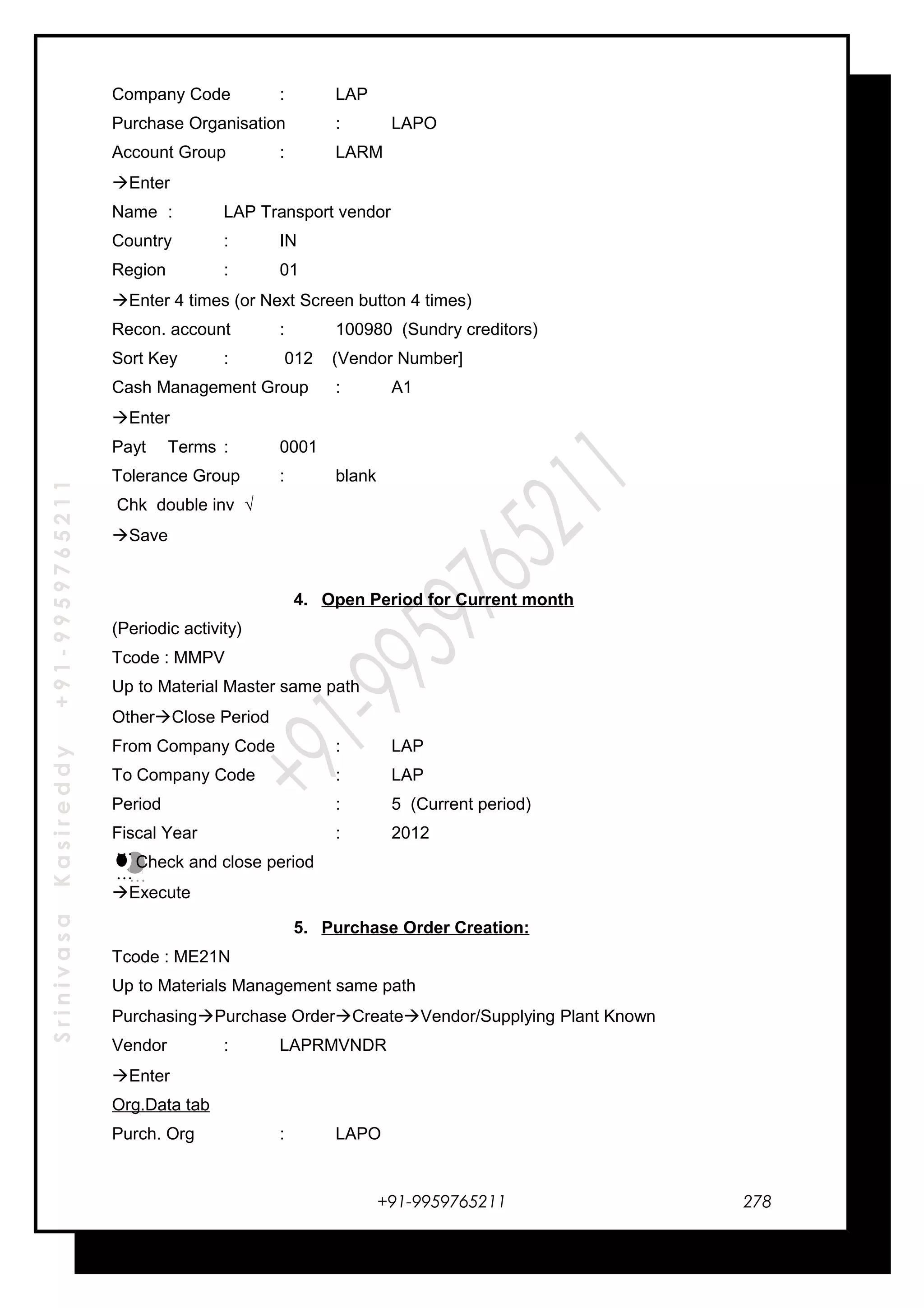 SrinivasaKasireddy+91-9959765211
Company Code : LAP
Purchase Organisation : LAPO
Account Group : LARM
Enter
Name : LAP Transport vendor
Country : IN
Region : 01
Enter 4 times (or Next Screen button 4 times)
Recon. account : 100980 (Sundry creditors)
Sort Key : 012 (Vendor Number]
Cash Management Group : A1
Enter
Payt Terms : 0001
Tolerance Group : blank
Chk double inv √
Save
4. Open Period for Current month
(Periodic activity)
Tcode : MMPV
Up to Material Master same path
OtherClose Period
From Company Code : LAP
To Company Code : LAP
Period : 5 (Current period)
Fiscal Year : 2012
Check and close period
Execute
5. Purchase Order Creation:
Tcode : ME21N
Up to Materials Management same path
PurchasingPurchase OrderCreateVendor/Supplying Plant Known
Vendor : LAPRMVNDR
Enter
Org.Data tab
Purch. Org : LAPO
+91-9959765211
…
…
…
…
278
 