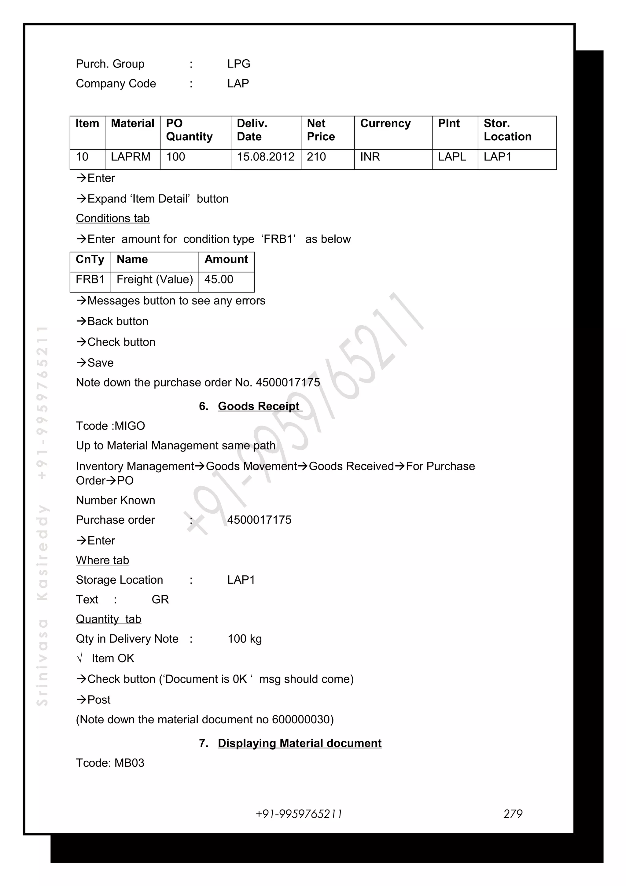 SrinivasaKasireddy+91-9959765211
Purch. Group : LPG
Company Code : LAP
Item Material PO
Quantity
Deliv.
Date
Net
Price
Currency Plnt Stor.
Location
10 LAPRM 100 15.08.2012 210 INR LAPL LAP1
Enter
Expand ‘Item Detail’ button
Conditions tab
Enter amount for condition type ‘FRB1’ as below
CnTy Name Amount
FRB1 Freight (Value) 45.00
Messages button to see any errors
Back button
Check button
Save
Note down the purchase order No. 4500017175
6. Goods Receipt
Tcode :MIGO
Up to Material Management same path
Inventory ManagementGoods MovementGoods ReceivedFor Purchase
OrderPO
Number Known
Purchase order : 4500017175
Enter
Where tab
Storage Location : LAP1
Text : GR
Quantity tab
Qty in Delivery Note : 100 kg
√ Item OK
Check button (‘Document is 0K ‘ msg should come)
Post
(Note down the material document no 600000030)
7. Displaying Material document
Tcode: MB03
+91-9959765211 279
 