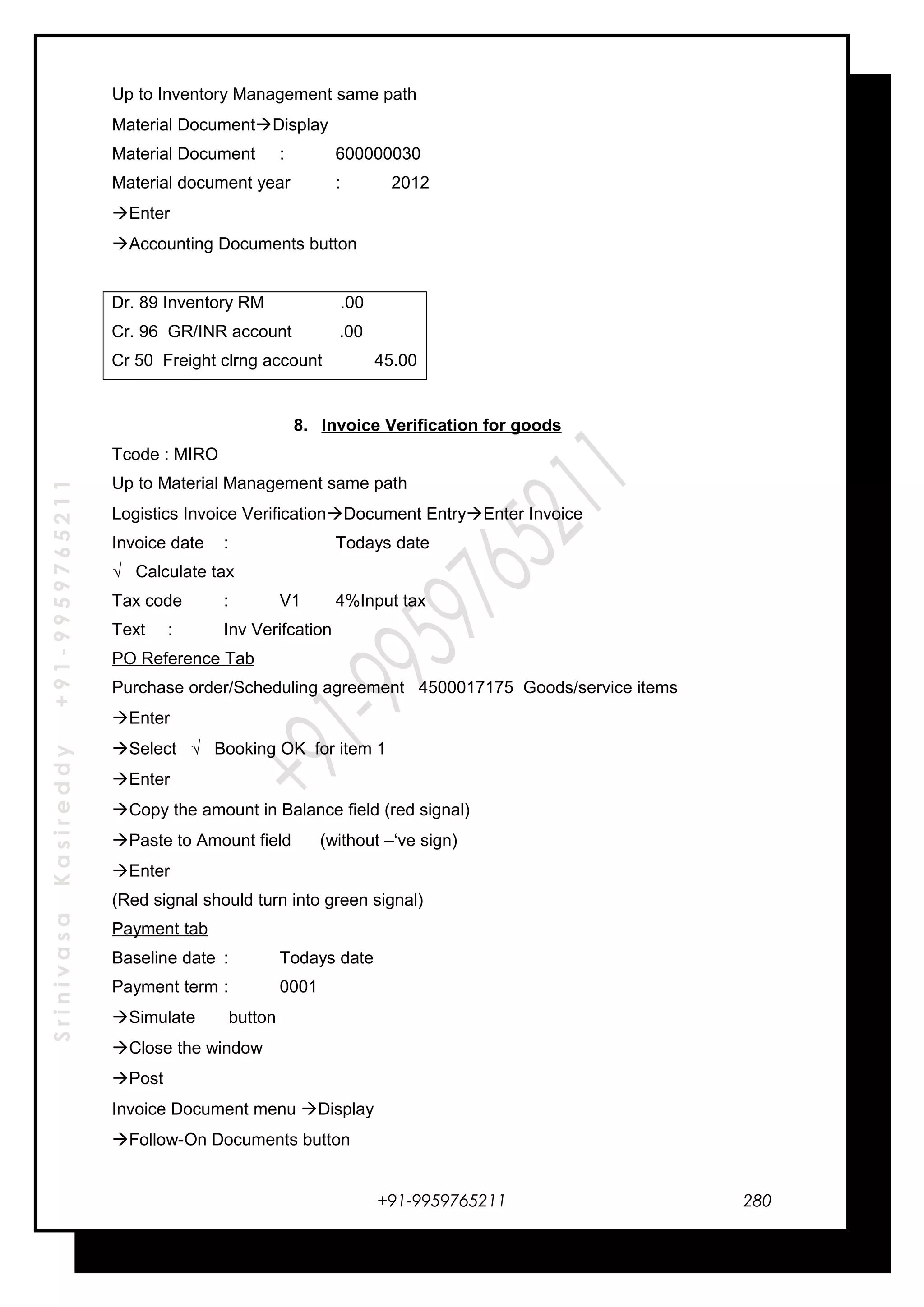 SrinivasaKasireddy+91-9959765211
Up to Inventory Management same path
Material DocumentDisplay
Material Document : 600000030
Material document year : 2012
Enter
Accounting Documents button
Dr. 89 Inventory RM .00
Cr. 96 GR/INR account .00
Cr 50 Freight clrng account 45.00
8. Invoice Verification for goods
Tcode : MIRO
Up to Material Management same path
Logistics Invoice VerificationDocument EntryEnter Invoice
Invoice date : Todays date
√ Calculate tax
Tax code : V1 4%Input tax
Text : Inv Verifcation
PO Reference Tab
Purchase order/Scheduling agreement 4500017175 Goods/service items
Enter
Select √ Booking OK for item 1
Enter
Copy the amount in Balance field (red signal)
Paste to Amount field (without –‘ve sign)
Enter
(Red signal should turn into green signal)
Payment tab
Baseline date : Todays date
Payment term : 0001
Simulate button
Close the window
Post
Invoice Document menu Display
Follow-On Documents button
+91-9959765211 280
 