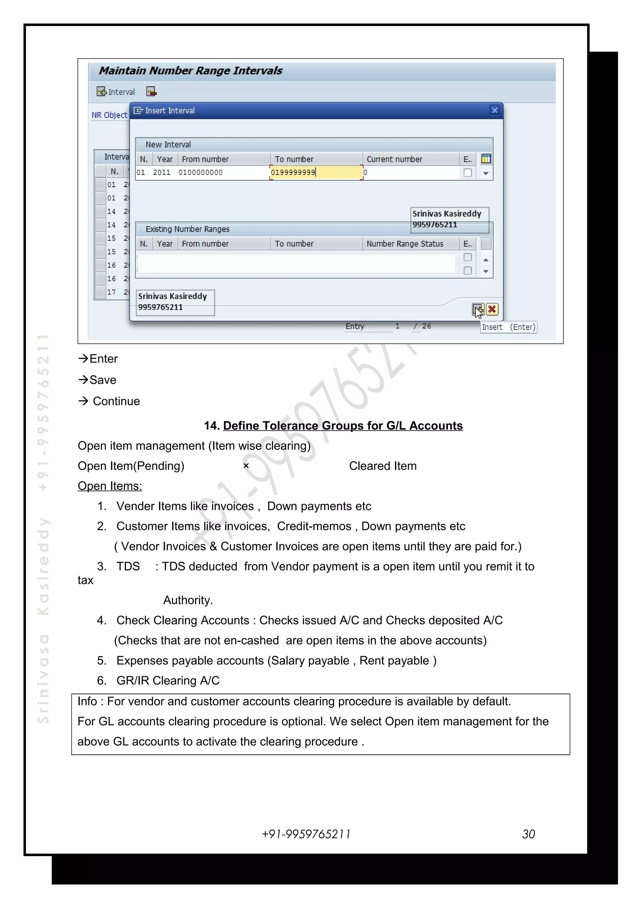 SrinivasaKasireddy+91-9959765211
Enter
Save
 Continue
14. Define Tolerance Groups for G/L Accounts
Open item management (Item wise clearing)
Open Item(Pending) × Cleared Item
Open Items:
1. Vender Items like invoices , Down payments etc
2. Customer Items like invoices, Credit-memos , Down payments etc
( Vendor Invoices & Customer Invoices are open items until they are paid for.)
3. TDS : TDS deducted from Vendor payment is a open item until you remit it to
tax
Authority.
4. Check Clearing Accounts : Checks issued A/C and Checks deposited A/C
(Checks that are not en-cashed are open items in the above accounts)
5. Expenses payable accounts (Salary payable , Rent payable )
6. GR/IR Clearing A/C
Info : For vendor and customer accounts clearing procedure is available by default.
For GL accounts clearing procedure is optional. We select Open item management for the
above GL accounts to activate the clearing procedure .
+91-9959765211 30
 