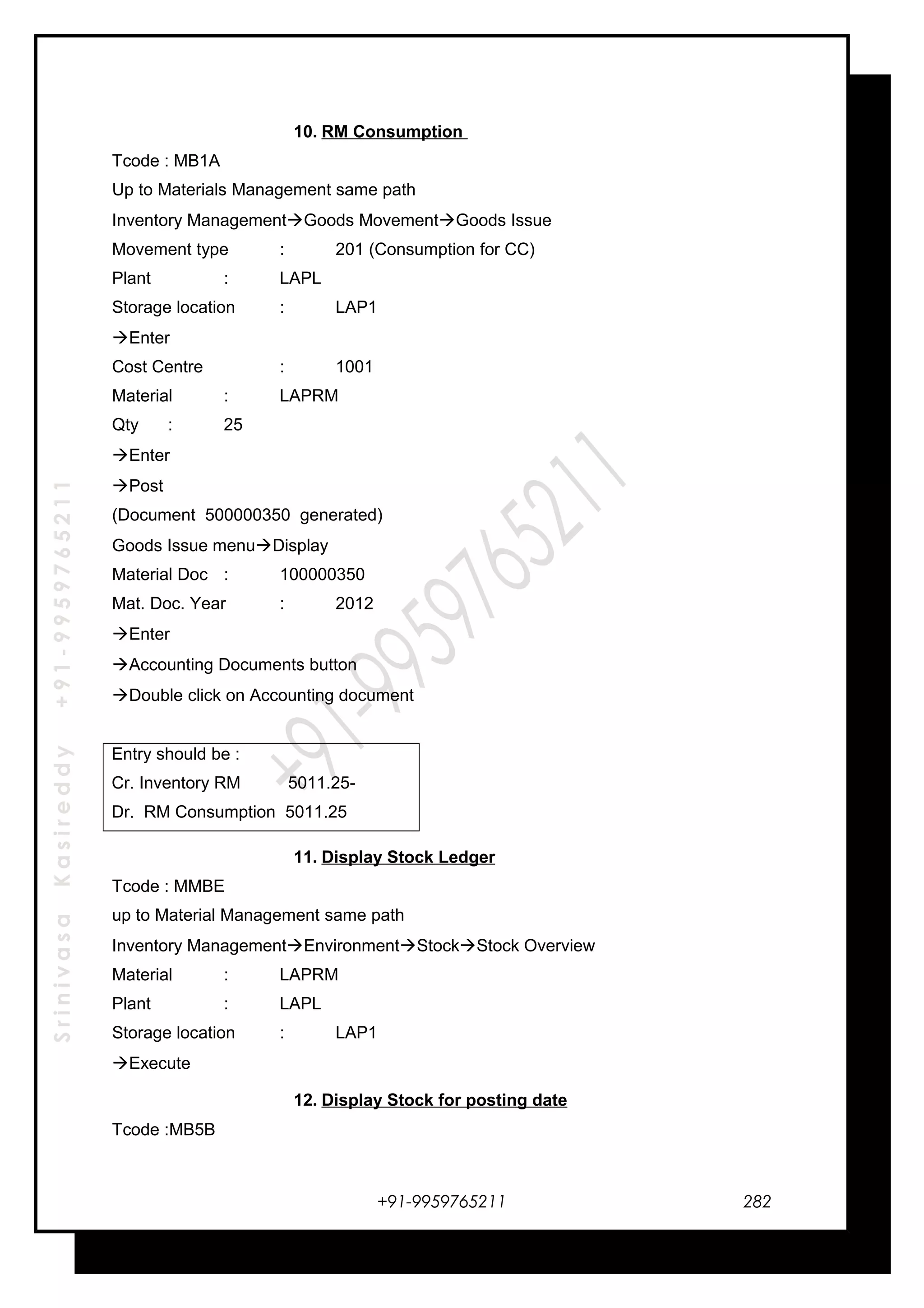 SrinivasaKasireddy+91-9959765211
10. RM Consumption
Tcode : MB1A
Up to Materials Management same path
Inventory ManagementGoods MovementGoods Issue
Movement type : 201 (Consumption for CC)
Plant : LAPL
Storage location : LAP1
Enter
Cost Centre : 1001
Material : LAPRM
Qty : 25
Enter
Post
(Document 500000350 generated)
Goods Issue menuDisplay
Material Doc : 100000350
Mat. Doc. Year : 2012
Enter
Accounting Documents button
Double click on Accounting document
Entry should be :
Cr. Inventory RM 5011.25-
Dr. RM Consumption 5011.25
11. Display Stock Ledger
Tcode : MMBE
up to Material Management same path
Inventory ManagementEnvironmentStockStock Overview
Material : LAPRM
Plant : LAPL
Storage location : LAP1
Execute
12. Display Stock for posting date
Tcode :MB5B
+91-9959765211 282
 