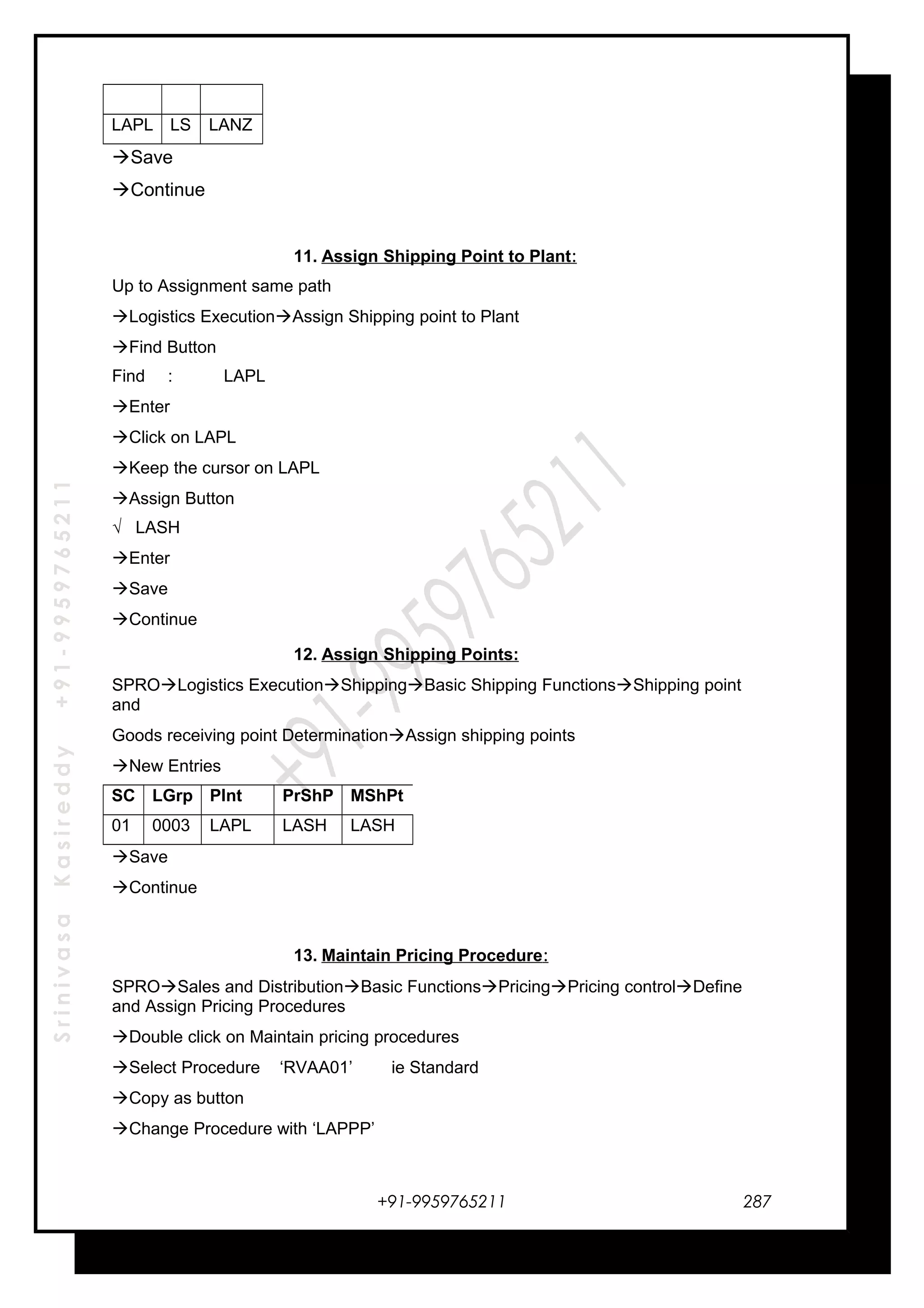 SrinivasaKasireddy+91-9959765211
LAPL LS LANZ
Save
Continue
11. Assign Shipping Point to Plant:
Up to Assignment same path
Logistics ExecutionAssign Shipping point to Plant
Find Button
Find : LAPL
Enter
Click on LAPL
Keep the cursor on LAPL
Assign Button
√ LASH
Enter
Save
Continue
12. Assign Shipping Points:
SPROLogistics ExecutionShippingBasic Shipping FunctionsShipping point
and
Goods receiving point DeterminationAssign shipping points
New Entries
SC LGrp Plnt PrShP MShPt
01 0003 LAPL LASH LASH
Save
Continue
13. Maintain Pricing Procedure:
SPROSales and DistributionBasic FunctionsPricingPricing controlDefine
and Assign Pricing Procedures
Double click on Maintain pricing procedures
Select Procedure ‘RVAA01’ ie Standard
Copy as button
Change Procedure with ‘LAPPP’
+91-9959765211 287
 
