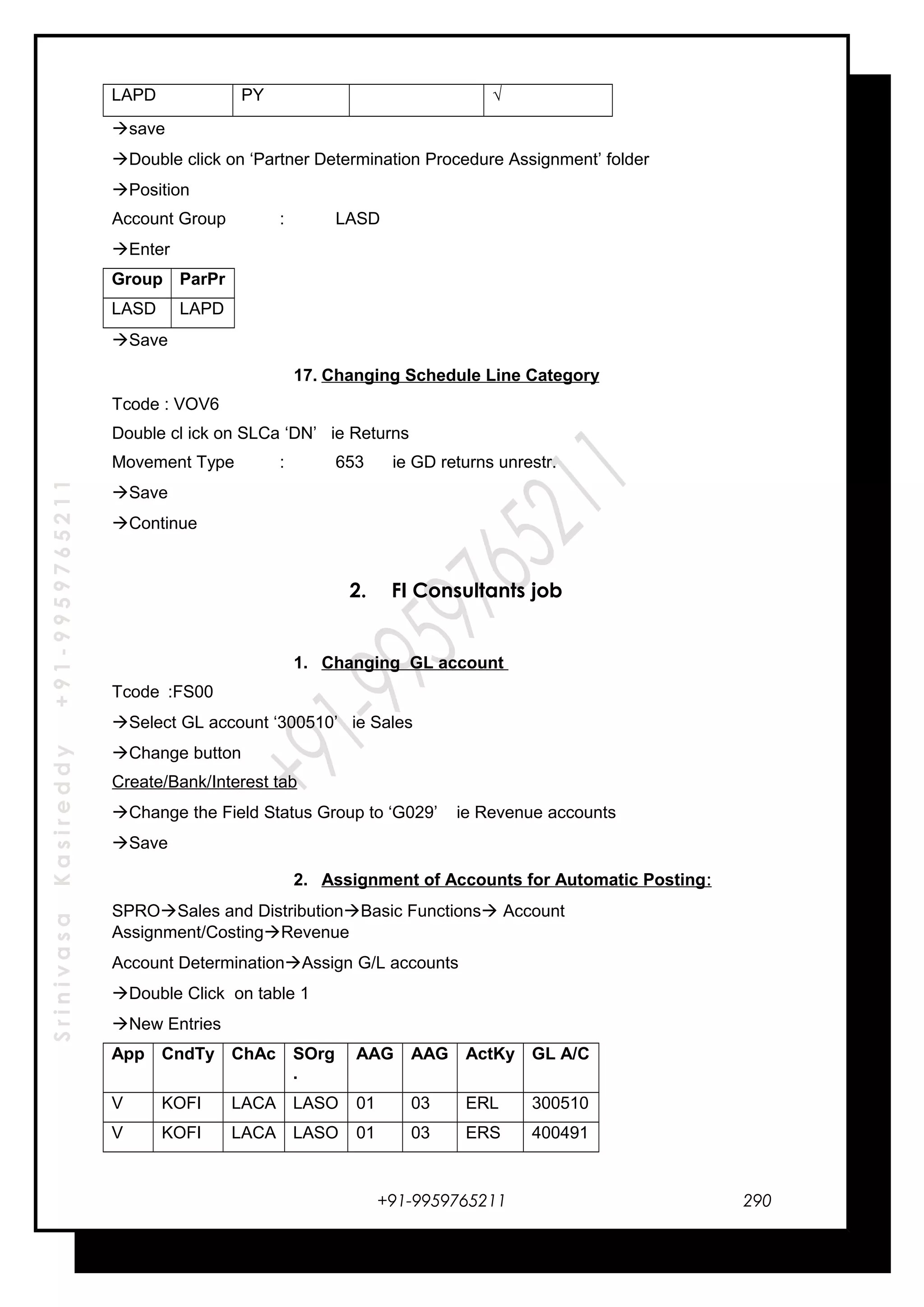 SrinivasaKasireddy+91-9959765211
LAPD PY √
save
Double click on ‘Partner Determination Procedure Assignment’ folder
Position
Account Group : LASD
Enter
Group ParPr
LASD LAPD
Save
17. Changing Schedule Line Category
Tcode : VOV6
Double cl ick on SLCa ‘DN’ ie Returns
Movement Type : 653 ie GD returns unrestr.
Save
Continue
2. FI Consultants job
1. Changing GL account
Tcode :FS00
Select GL account ‘300510’ ie Sales
Change button
Create/Bank/Interest tab
Change the Field Status Group to ‘G029’ ie Revenue accounts
Save
2. Assignment of Accounts for Automatic Posting:
SPROSales and DistributionBasic Functions Account
Assignment/CostingRevenue
Account DeterminationAssign G/L accounts
Double Click on table 1
New Entries
App CndTy ChAc SOrg
.
AAG AAG ActKy GL A/C
V KOFI LACA LASO 01 03 ERL 300510
V KOFI LACA LASO 01 03 ERS 400491
+91-9959765211 290
 