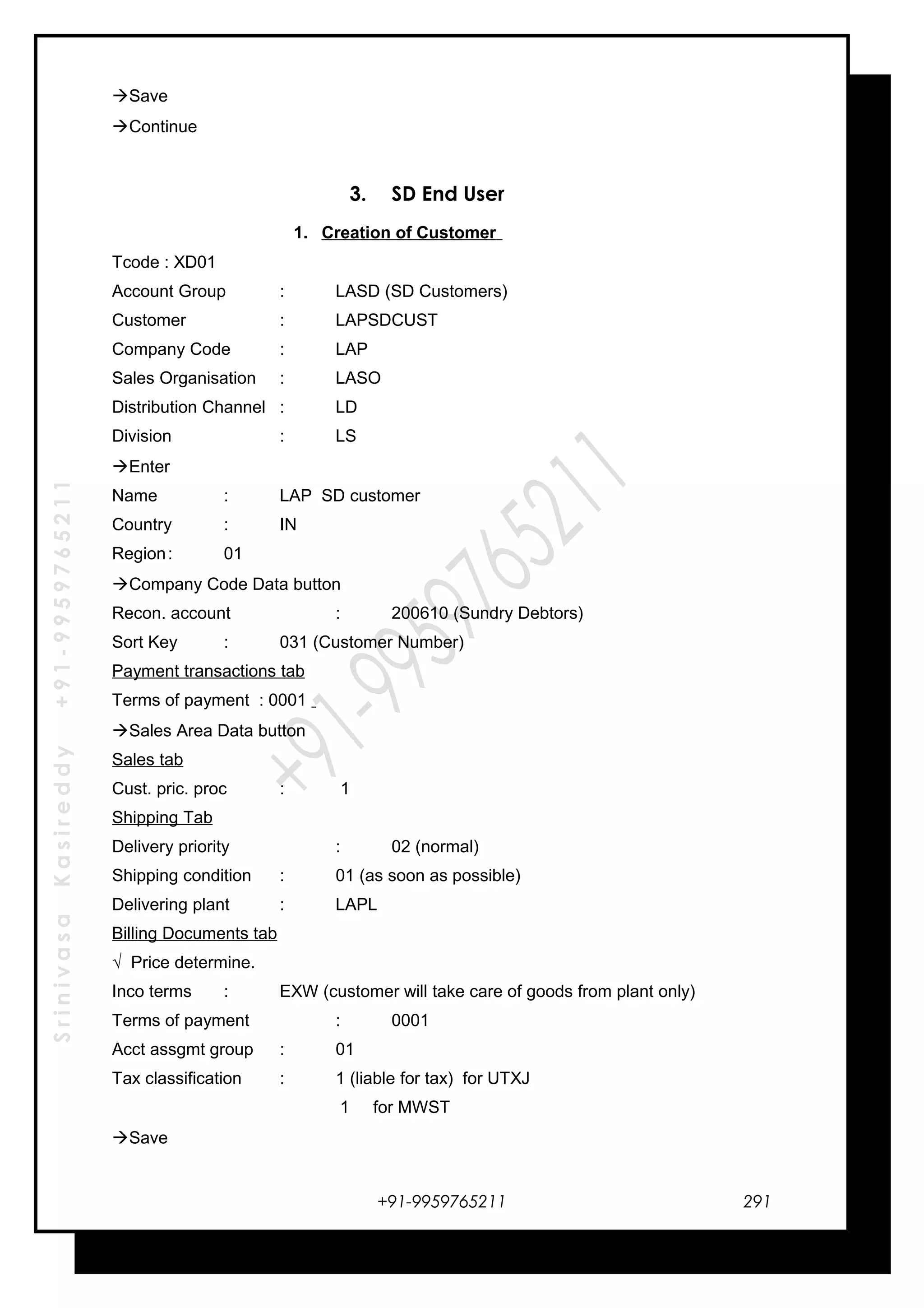 SrinivasaKasireddy+91-9959765211
Save
Continue
3. SD End User
1. Creation of Customer
Tcode : XD01
Account Group : LASD (SD Customers)
Customer : LAPSDCUST
Company Code : LAP
Sales Organisation : LASO
Distribution Channel : LD
Division : LS
Enter
Name : LAP SD customer
Country : IN
Region: 01
Company Code Data button
Recon. account : 200610 (Sundry Debtors)
Sort Key : 031 (Customer Number)
Payment transactions tab
Terms of payment : 0001
Sales Area Data button
Sales tab
Cust. pric. proc : 1
Shipping Tab
Delivery priority : 02 (normal)
Shipping condition : 01 (as soon as possible)
Delivering plant : LAPL
Billing Documents tab
√ Price determine.
Inco terms : EXW (customer will take care of goods from plant only)
Terms of payment : 0001
Acct assgmt group : 01
Tax classification : 1 (liable for tax) for UTXJ
1 for MWST
Save
+91-9959765211 291
 