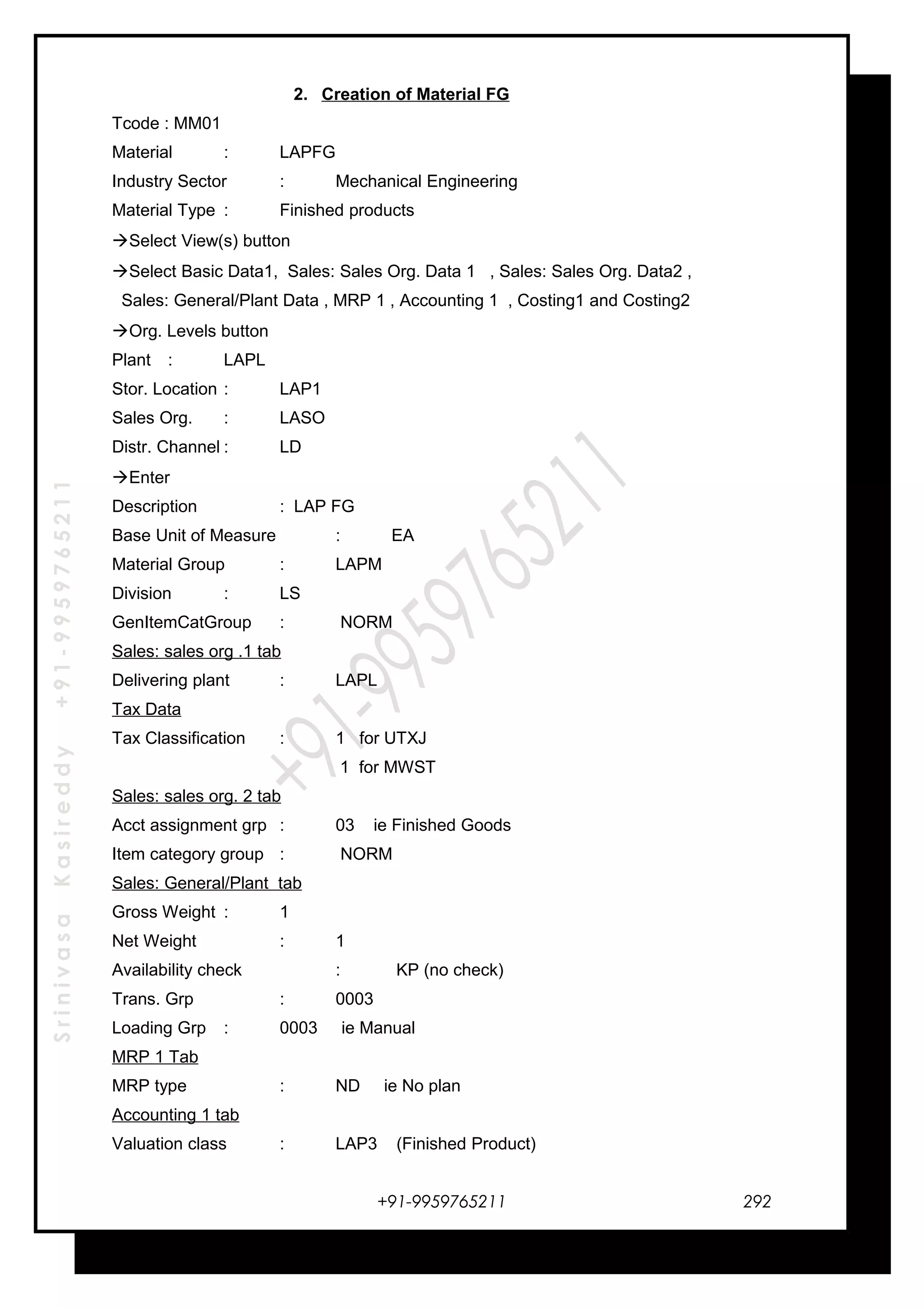 SrinivasaKasireddy+91-9959765211
2. Creation of Material FG
Tcode : MM01
Material : LAPFG
Industry Sector : Mechanical Engineering
Material Type : Finished products
Select View(s) button
Select Basic Data1, Sales: Sales Org. Data 1 , Sales: Sales Org. Data2 ,
Sales: General/Plant Data , MRP 1 , Accounting 1 , Costing1 and Costing2
Org. Levels button
Plant : LAPL
Stor. Location : LAP1
Sales Org. : LASO
Distr. Channel : LD
Enter
Description : LAP FG
Base Unit of Measure : EA
Material Group : LAPM
Division : LS
GenItemCatGroup : NORM
Sales: sales org .1 tab
Delivering plant : LAPL
Tax Data
Tax Classification : 1 for UTXJ
1 for MWST
Sales: sales org. 2 tab
Acct assignment grp : 03 ie Finished Goods
Item category group : NORM
Sales: General/Plant tab
Gross Weight : 1
Net Weight : 1
Availability check : KP (no check)
Trans. Grp : 0003
Loading Grp : 0003 ie Manual
MRP 1 Tab
MRP type : ND ie No plan
Accounting 1 tab
Valuation class : LAP3 (Finished Product)
+91-9959765211 292
 