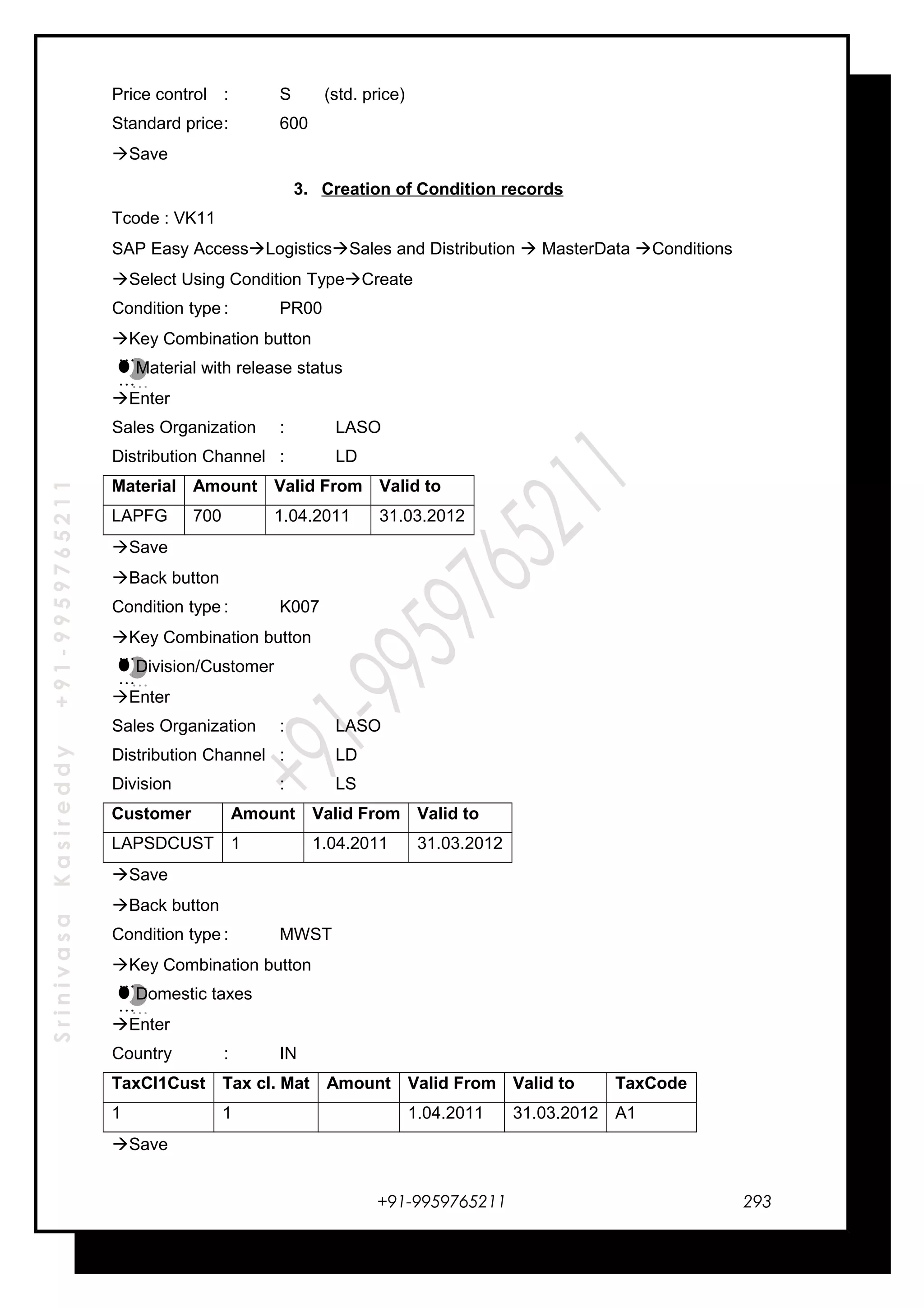 SrinivasaKasireddy+91-9959765211
Price control : S (std. price)
Standard price: 600
Save
3. Creation of Condition records
Tcode : VK11
SAP Easy AccessLogisticsSales and Distribution  MasterData Conditions
Select Using Condition TypeCreate
Condition type : PR00
Key Combination button
Material with release status
Enter
Sales Organization : LASO
Distribution Channel : LD
Material Amount Valid From Valid to
LAPFG 700 1.04.2011 31.03.2012
Save
Back button
Condition type : K007
Key Combination button
Division/Customer
Enter
Sales Organization : LASO
Distribution Channel : LD
Division : LS
Customer Amount Valid From Valid to
LAPSDCUST 1 1.04.2011 31.03.2012
Save
Back button
Condition type : MWST
Key Combination button
Domestic taxes
Enter
Country : IN
TaxCl1Cust Tax cl. Mat Amount Valid From Valid to TaxCode
1 1 1.04.2011 31.03.2012 A1
Save
+91-9959765211
…
…
…
…
…
…
…
…
…
…
…
…
293
 