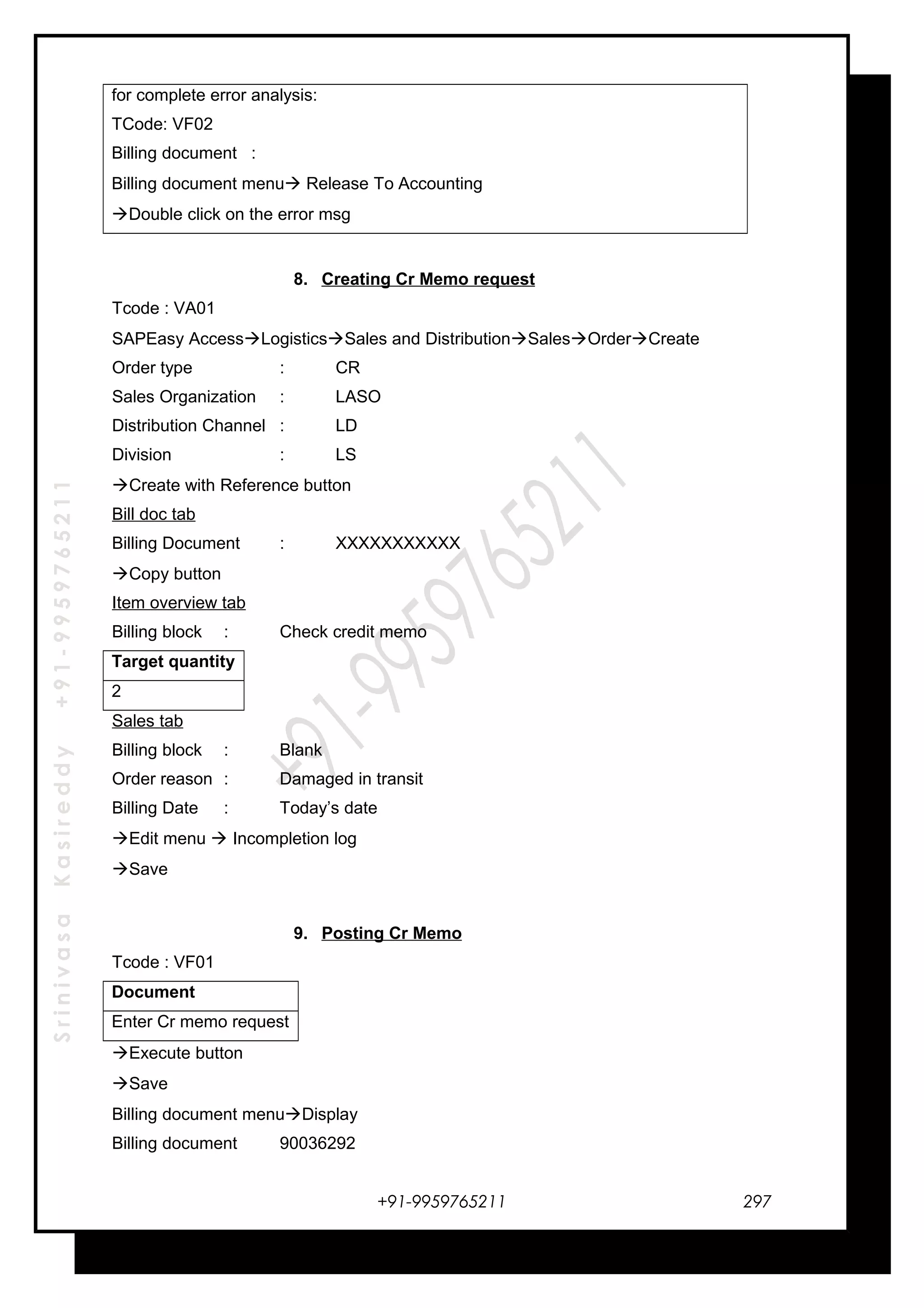 SrinivasaKasireddy+91-9959765211
for complete error analysis:
TCode: VF02
Billing document :
Billing document menu Release To Accounting
Double click on the error msg
8. Creating Cr Memo request
Tcode : VA01
SAPEasy AccessLogisticsSales and DistributionSalesOrderCreate
Order type : CR
Sales Organization : LASO
Distribution Channel : LD
Division : LS
Create with Reference button
Bill doc tab
Billing Document : XXXXXXXXXXX
Copy button
Item overview tab
Billing block : Check credit memo
Target quantity
2
Sales tab
Billing block : Blank
Order reason : Damaged in transit
Billing Date : Today’s date
Edit menu  Incompletion log
Save
9. Posting Cr Memo
Tcode : VF01
Document
Enter Cr memo request
Execute button
Save
Billing document menuDisplay
Billing document 90036292
+91-9959765211 297
 