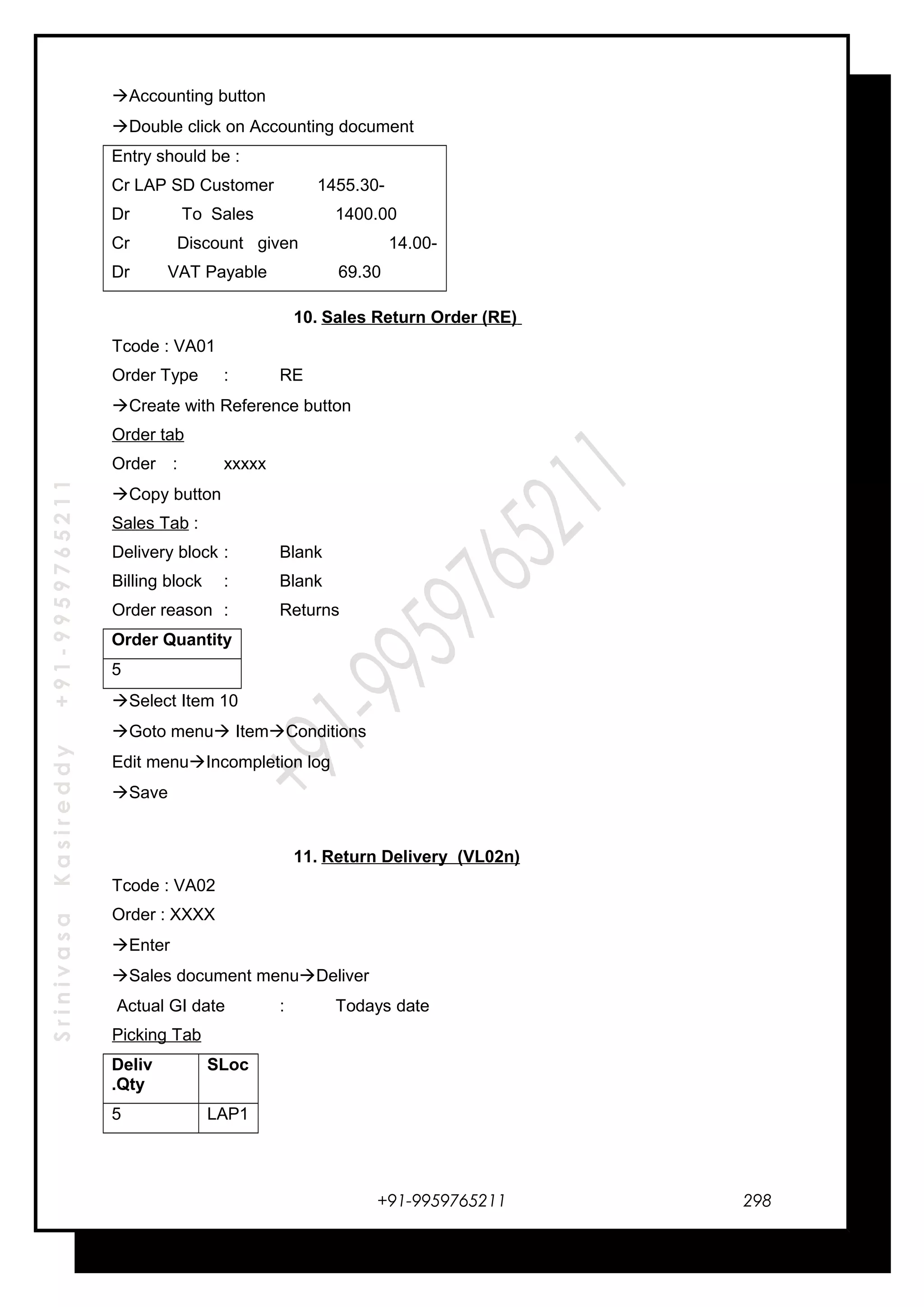 SrinivasaKasireddy+91-9959765211
Accounting button
Double click on Accounting document
Entry should be :
Cr LAP SD Customer 1455.30-
Dr To Sales 1400.00
Cr Discount given 14.00-
Dr VAT Payable 69.30
10. Sales Return Order (RE)
Tcode : VA01
Order Type : RE
Create with Reference button
Order tab
Order : xxxxx
Copy button
Sales Tab :
Delivery block : Blank
Billing block : Blank
Order reason : Returns
Order Quantity
5
Select Item 10
Goto menu ItemConditions
Edit menuIncompletion log
Save
11. Return Delivery (VL02n)
Tcode : VA02
Order : XXXX
Enter
Sales document menuDeliver
Actual GI date : Todays date
Picking Tab
Deliv
.Qty
SLoc
5 LAP1
+91-9959765211 298
 