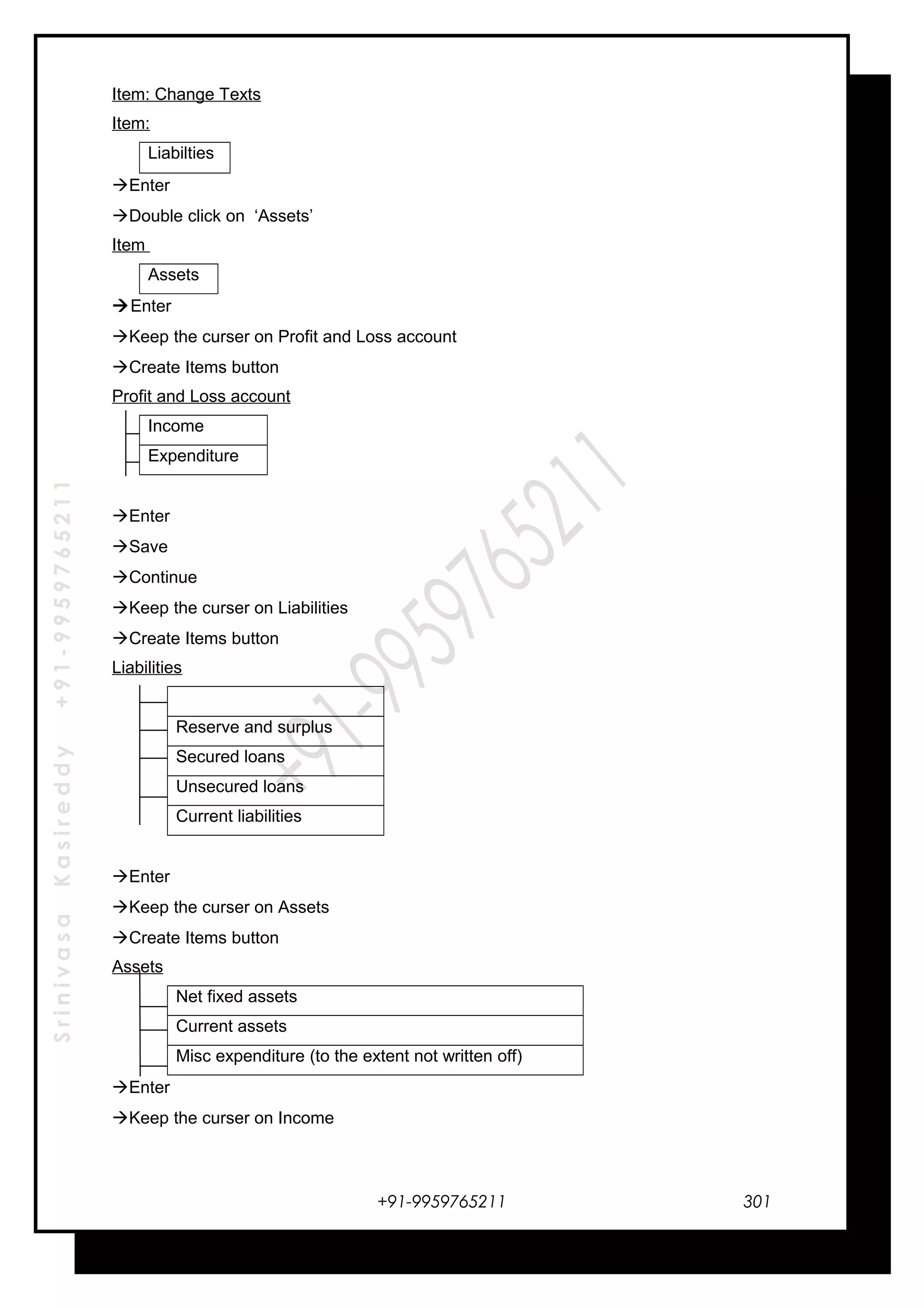 SrinivasaKasireddy+91-9959765211
Item: Change Texts
Item:
Liabilties
Enter
Double click on ‘Assets’
Item
Assets
Enter
Keep the curser on Profit and Loss account
Create Items button
Profit and Loss account
Income
Expenditure
Enter
Save
Continue
Keep the curser on Liabilities
Create Items button
Liabilities
Reserve and surplus
Secured loans
Unsecured loans
Current liabilities
Enter
Keep the curser on Assets
Create Items button
Assets
Net fixed assets
Current assets
Misc expenditure (to the extent not written off)
Enter
Keep the curser on Income
+91-9959765211 301
 