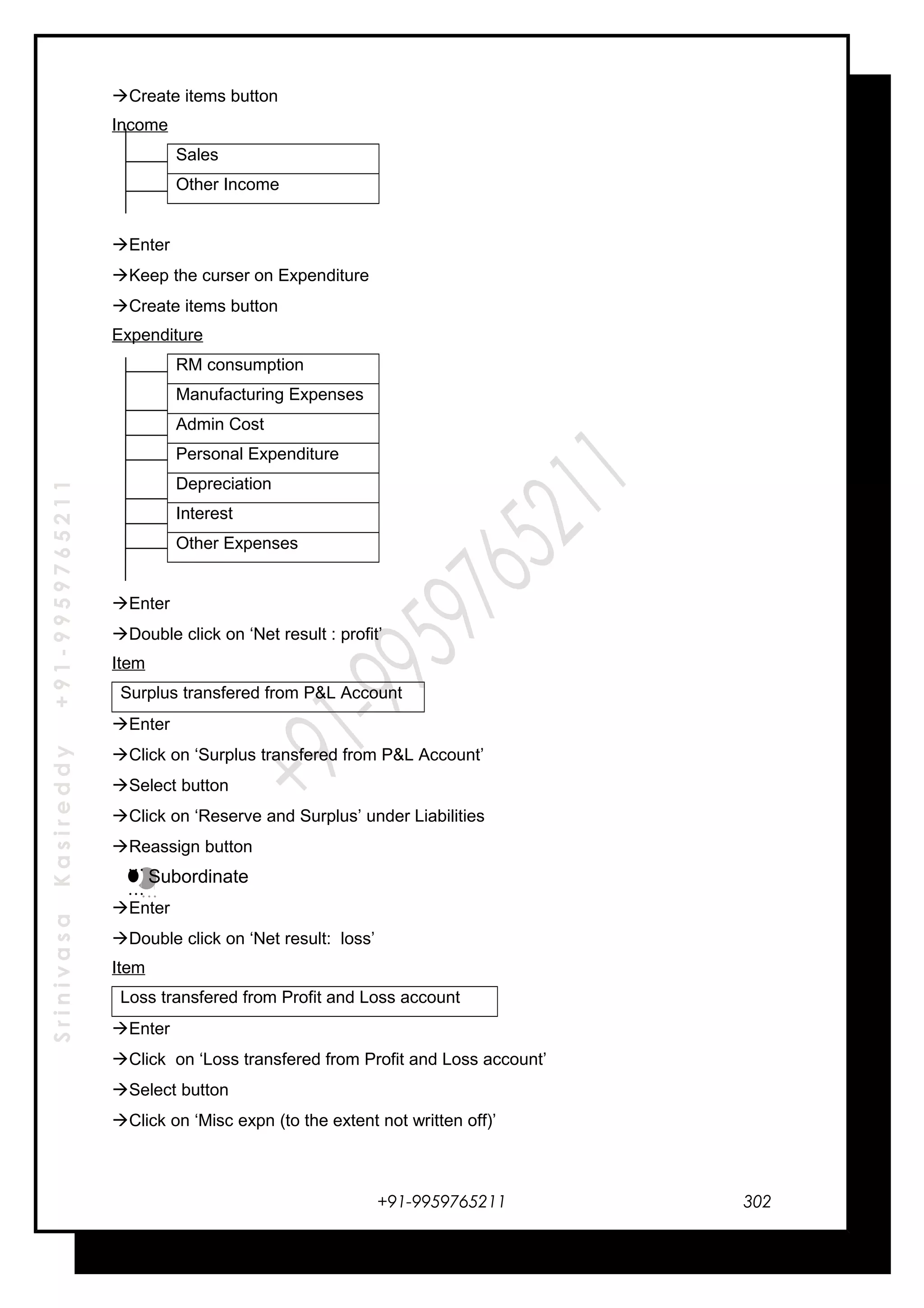SrinivasaKasireddy+91-9959765211
Create items button
Income
Sales
Other Income
Enter
Keep the curser on Expenditure
Create items button
Expenditure
RM consumption
Manufacturing Expenses
Admin Cost
Personal Expenditure
Depreciation
Interest
Other Expenses
Enter
Double click on ‘Net result : profit’
Item
Surplus transfered from P&L Account
Enter
Click on ‘Surplus transfered from P&L Account’
Select button
Click on ‘Reserve and Surplus’ under Liabilities
Reassign button
Subordinate
Enter
Double click on ‘Net result: loss’
Item
Loss transfered from Profit and Loss account
Enter
Click on ‘Loss transfered from Profit and Loss account’
Select button
Click on ‘Misc expn (to the extent not written off)’
+91-9959765211
…
…
…
…
302
 