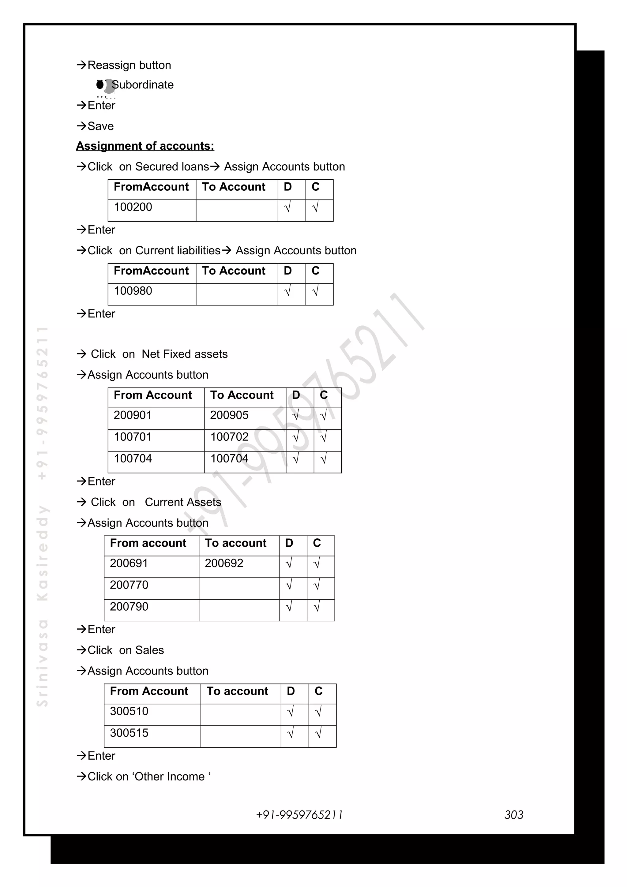 SrinivasaKasireddy+91-9959765211
Reassign button
Subordinate
Enter
Save
Assignment of accounts:
Click on Secured loans Assign Accounts button
FromAccount To Account D C
100200 √ √
Enter
Click on Current liabilities Assign Accounts button
FromAccount To Account D C
100980 √ √
Enter
 Click on Net Fixed assets
Assign Accounts button
From Account To Account D C
200901 200905 √ √
100701 100702 √ √
100704 100704 √ √
Enter
 Click on Current Assets
Assign Accounts button
From account To account D C
200691 200692 √ √
200770 √ √
200790 √ √
Enter
Click on Sales
Assign Accounts button
From Account To account D C
300510 √ √
300515 √ √
Enter
Click on ‘Other Income ‘
+91-9959765211
…
…
…
…
303
 