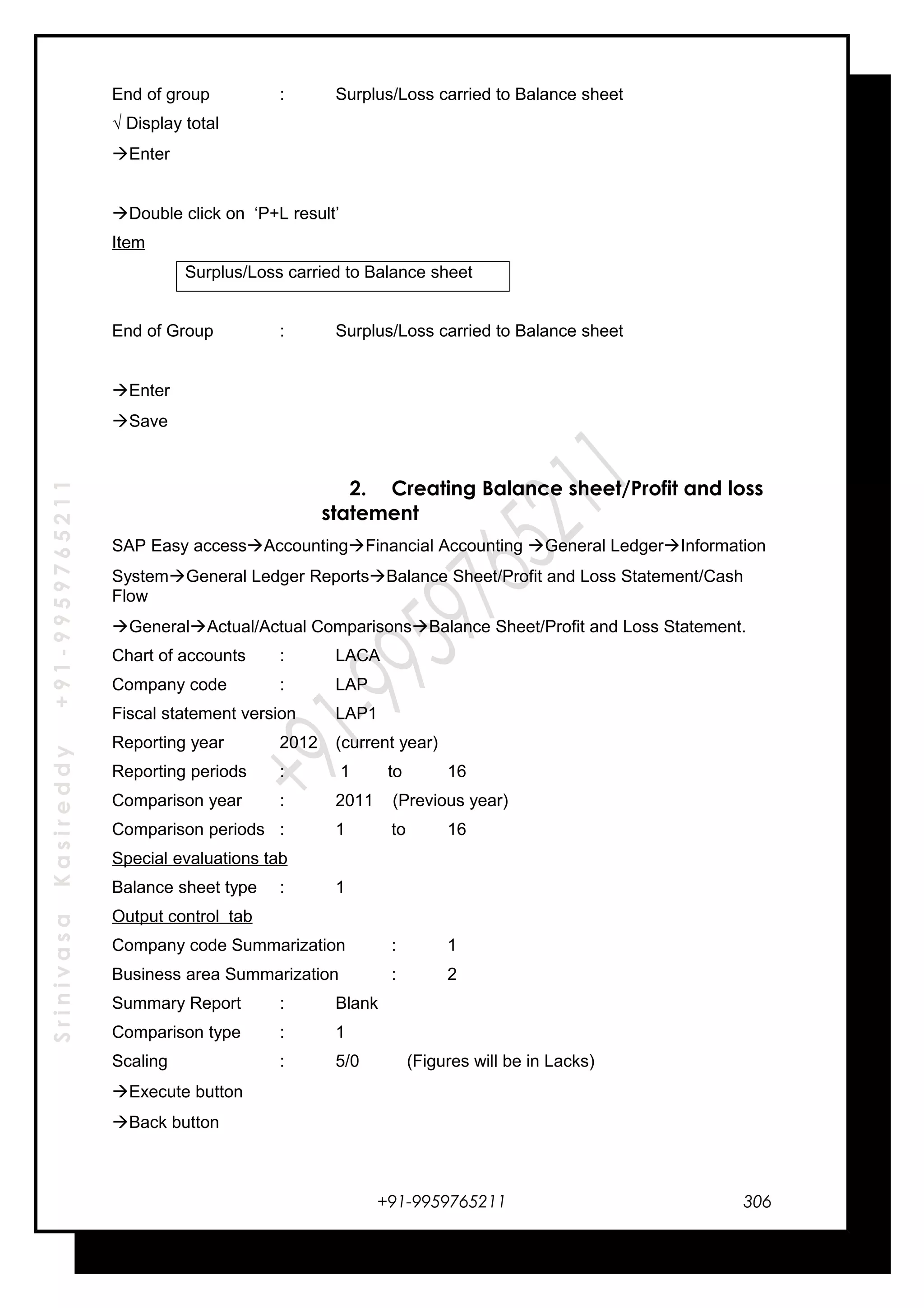 SrinivasaKasireddy+91-9959765211
End of group : Surplus/Loss carried to Balance sheet
√ Display total
Enter
Double click on ‘P+L result’
Item
Surplus/Loss carried to Balance sheet
End of Group : Surplus/Loss carried to Balance sheet
Enter
Save
2. Creating Balance sheet/Profit and loss
statement
SAP Easy accessAccountingFinancial Accounting General LedgerInformation
SystemGeneral Ledger ReportsBalance Sheet/Profit and Loss Statement/Cash
Flow
GeneralActual/Actual ComparisonsBalance Sheet/Profit and Loss Statement.
Chart of accounts : LACA
Company code : LAP
Fiscal statement version LAP1
Reporting year 2012 (current year)
Reporting periods : 1 to 16
Comparison year : 2011 (Previous year)
Comparison periods : 1 to 16
Special evaluations tab
Balance sheet type : 1
Output control tab
Company code Summarization : 1
Business area Summarization : 2
Summary Report : Blank
Comparison type : 1
Scaling : 5/0 (Figures will be in Lacks)
Execute button
Back button
+91-9959765211 306
 
