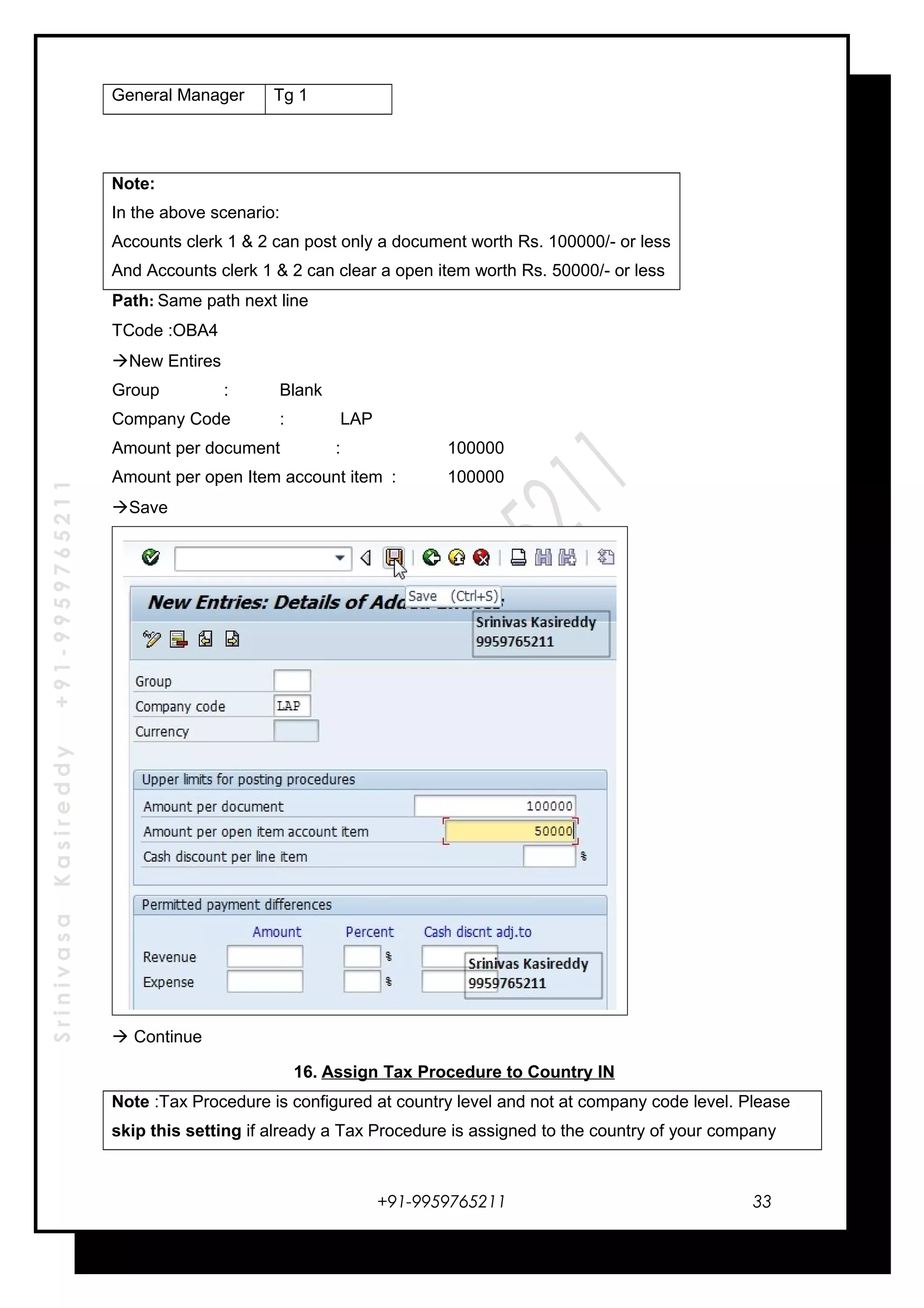 SrinivasaKasireddy+91-9959765211
General Manager Tg 1
Note:
In the above scenario:
Accounts clerk 1 & 2 can post only a document worth Rs. 100000/- or less
And Accounts clerk 1 & 2 can clear a open item worth Rs. 50000/- or less
Path: Same path next line
TCode :OBA4
New Entires
Group : Blank
Company Code : LAP
Amount per document : 100000
Amount per open Item account item : 100000
Save
 Continue
16. Assign Tax Procedure to Country IN
Note :Tax Procedure is configured at country level and not at company code level. Please
skip this setting if already a Tax Procedure is assigned to the country of your company
+91-9959765211 33
 