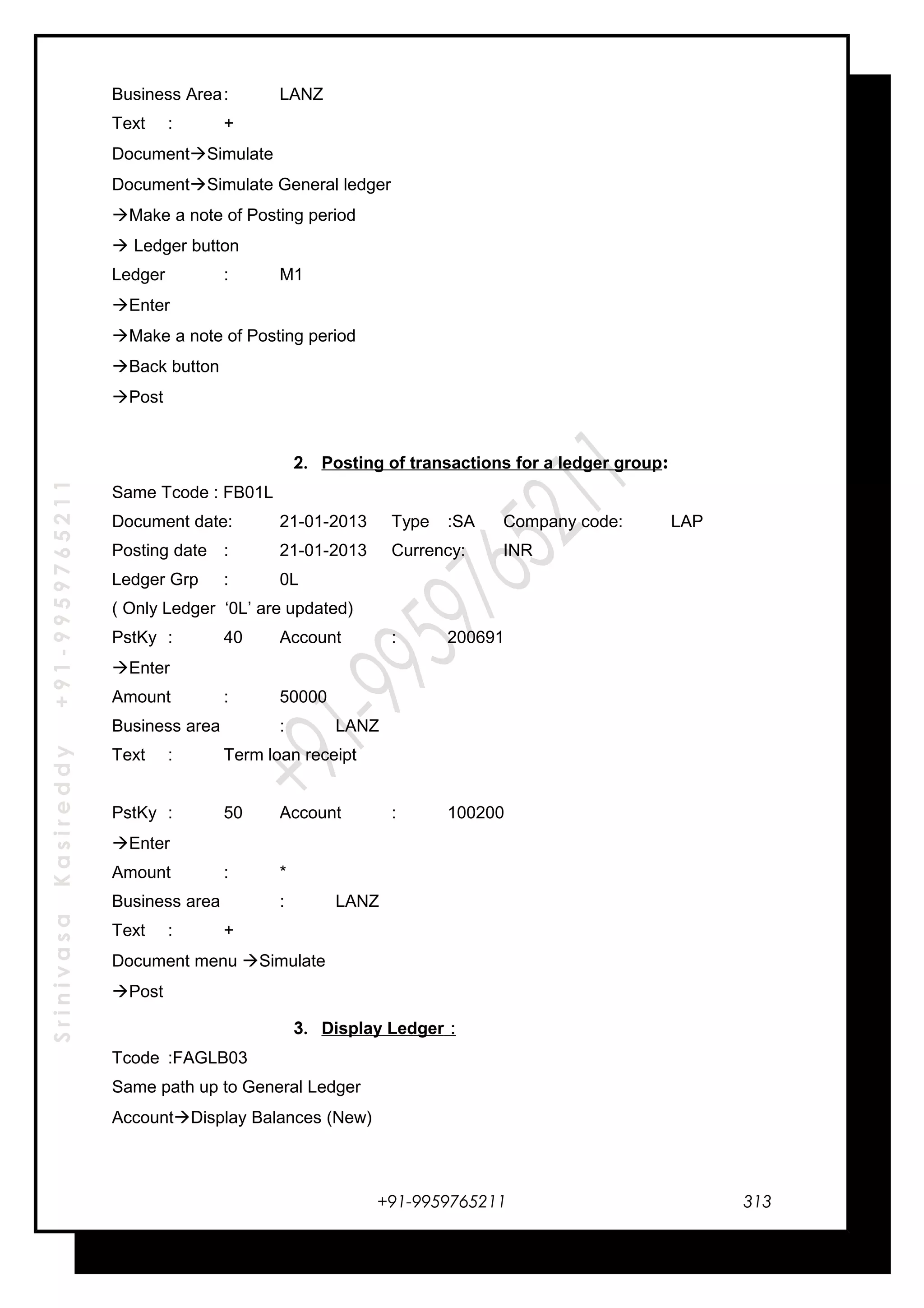 SrinivasaKasireddy+91-9959765211
Business Area: LANZ
Text : +
DocumentSimulate
DocumentSimulate General ledger
Make a note of Posting period
 Ledger button
Ledger : M1
Enter
Make a note of Posting period
Back button
Post
2. Posting of transactions for a ledger group:
Same Tcode : FB01L
Document date: 21-01-2013 Type :SA Company code: LAP
Posting date : 21-01-2013 Currency: INR
Ledger Grp : 0L
( Only Ledger ‘0L’ are updated)
PstKy : 40 Account : 200691
Enter
Amount : 50000
Business area : LANZ
Text : Term loan receipt
PstKy : 50 Account : 100200
Enter
Amount : *
Business area : LANZ
Text : +
Document menu Simulate
Post
3. Display Ledger :
Tcode :FAGLB03
Same path up to General Ledger
AccountDisplay Balances (New)
+91-9959765211 313
 