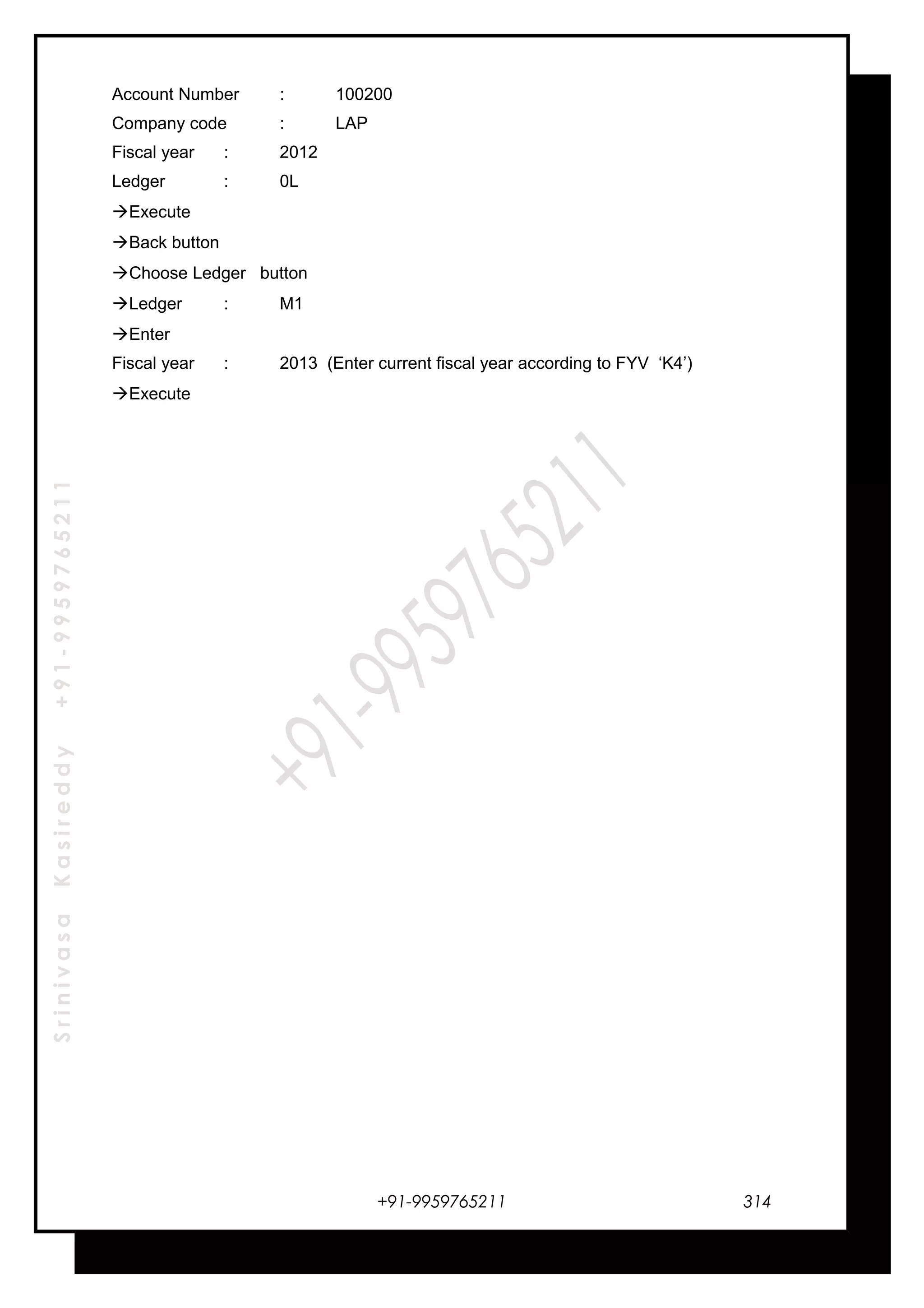 SrinivasaKasireddy+91-9959765211
Account Number : 100200
Company code : LAP
Fiscal year : 2012
Ledger : 0L
Execute
Back button
Choose Ledger button
Ledger : M1
Enter
Fiscal year : 2013 (Enter current fiscal year according to FYV ‘K4’)
Execute
+91-9959765211 314
 