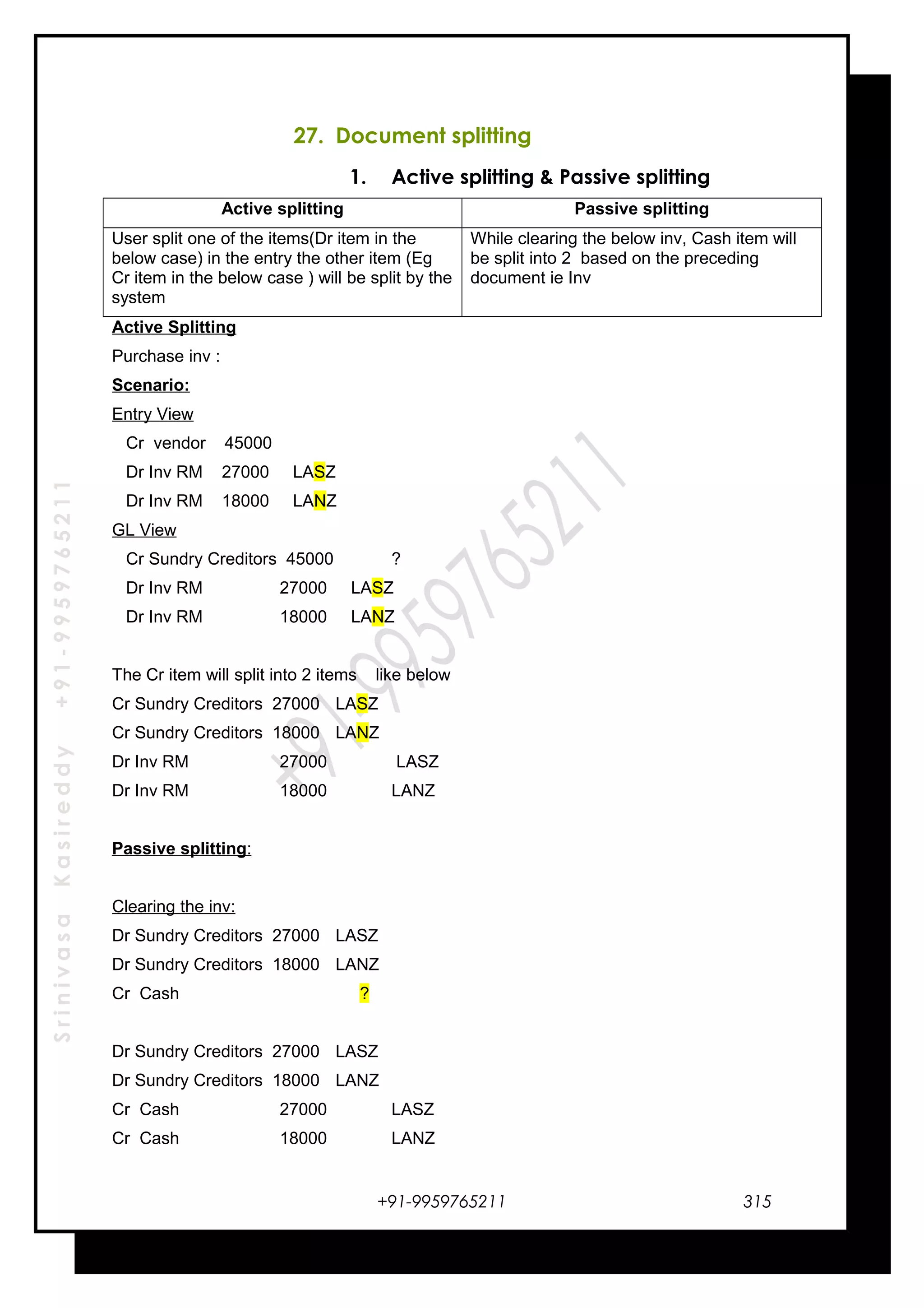 SrinivasaKasireddy+91-9959765211
27. Document splitting
1. Active splitting & Passive splitting
Active splitting Passive splitting
User split one of the items(Dr item in the
below case) in the entry the other item (Eg
Cr item in the below case ) will be split by the
system
While clearing the below inv, Cash item will
be split into 2 based on the preceding
document ie Inv
Active Splitting
Purchase inv :
Scenario:
Entry View
Cr vendor 45000
Dr Inv RM 27000 LASZ
Dr Inv RM 18000 LANZ
GL View
Cr Sundry Creditors 45000 ?
Dr Inv RM 27000 LASZ
Dr Inv RM 18000 LANZ
The Cr item will split into 2 items like below
Cr Sundry Creditors 27000 LASZ
Cr Sundry Creditors 18000 LANZ
Dr Inv RM 27000 LASZ
Dr Inv RM 18000 LANZ
Passive splitting:
Clearing the inv:
Dr Sundry Creditors 27000 LASZ
Dr Sundry Creditors 18000 LANZ
Cr Cash ?
Dr Sundry Creditors 27000 LASZ
Dr Sundry Creditors 18000 LANZ
Cr Cash 27000 LASZ
Cr Cash 18000 LANZ
+91-9959765211 315
 