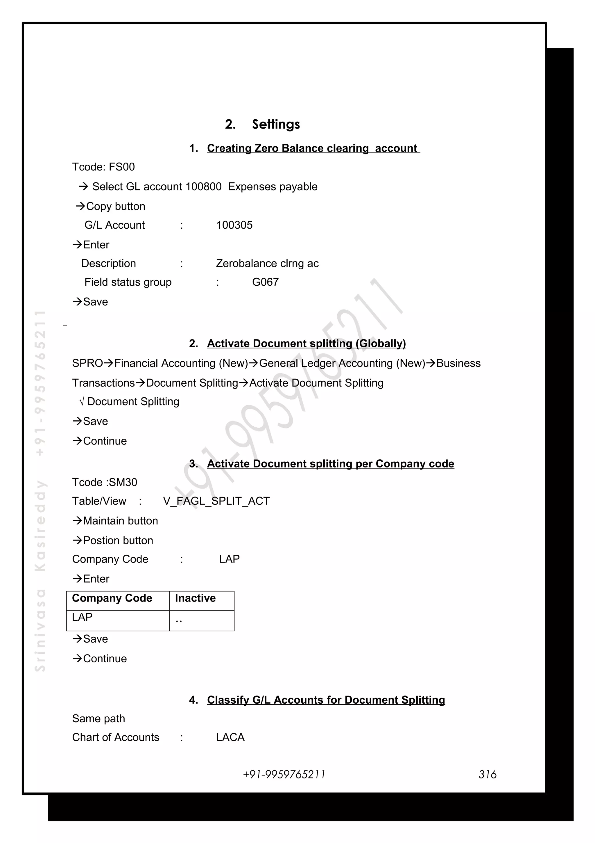 SrinivasaKasireddy+91-9959765211
2. Settings
1. Creating Zero Balance clearing account
Tcode: FS00
 Select GL account 100800 Expenses payable
Copy button
G/L Account : 100305
Enter
Description : Zerobalance clrng ac
Field status group : G067
Save
2. Activate Document splitting (Globally)
SPROFinancial Accounting (New)General Ledger Accounting (New)Business
TransactionsDocument SplittingActivate Document Splitting
√ Document Splitting
Save
Continue
3. Activate Document splitting per Company code
Tcode :SM30
Table/View : V_FAGL_SPLIT_ACT
Maintain button
Postion button
Company Code : LAP
Enter
Company Code Inactive
LAP ..
Save
Continue
4. Classify G/L Accounts for Document Splitting
Same path
Chart of Accounts : LACA
+91-9959765211 316
 