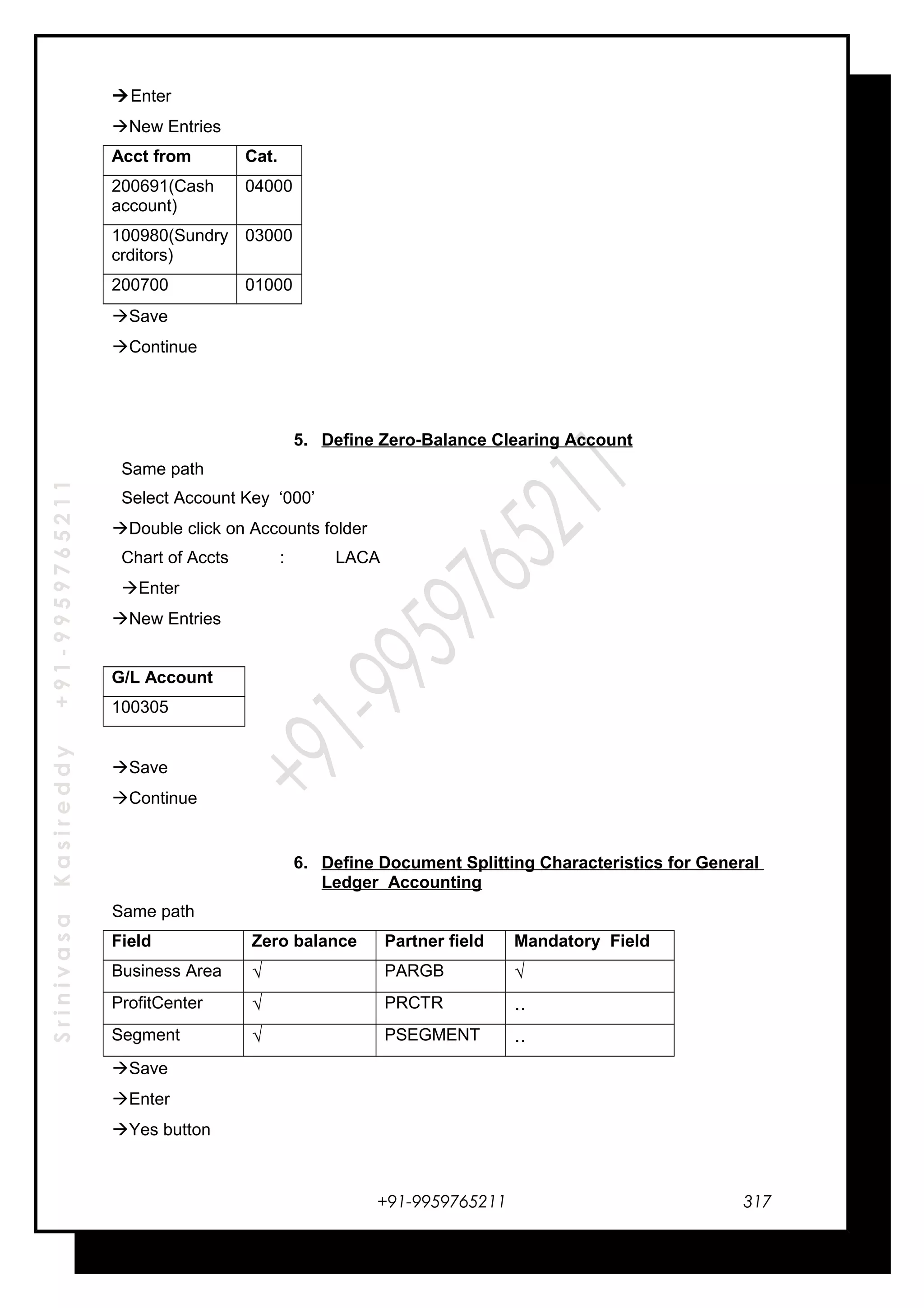SrinivasaKasireddy+91-9959765211
Enter
New Entries
Acct from Cat.
200691(Cash
account)
04000
100980(Sundry
crditors)
03000
200700 01000
Save
Continue
5. Define Zero-Balance Clearing Account
Same path
Select Account Key ‘000’
Double click on Accounts folder
Chart of Accts : LACA
Enter
New Entries
G/L Account
100305
Save
Continue
6. Define Document Splitting Characteristics for General
Ledger Accounting
Same path
Field Zero balance Partner field Mandatory Field
Business Area √ PARGB √
ProfitCenter √ PRCTR ..
Segment √ PSEGMENT ..
Save
Enter
Yes button
+91-9959765211 317
 