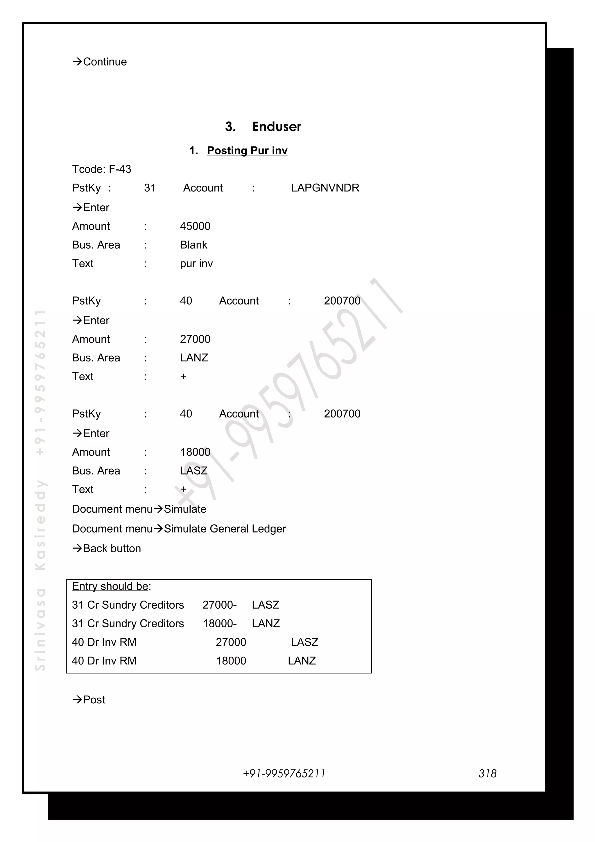 SrinivasaKasireddy+91-9959765211
Continue
3. Enduser
1. Posting Pur inv
Tcode: F-43
PstKy : 31 Account : LAPGNVNDR
Enter
Amount : 45000
Bus. Area : Blank
Text : pur inv
PstKy : 40 Account : 200700
Enter
Amount : 27000
Bus. Area : LANZ
Text : +
PstKy : 40 Account : 200700
Enter
Amount : 18000
Bus. Area : LASZ
Text : +
Document menuSimulate
Document menuSimulate General Ledger
Back button
Entry should be:
31 Cr Sundry Creditors 27000- LASZ
31 Cr Sundry Creditors 18000- LANZ
40 Dr Inv RM 27000 LASZ
40 Dr Inv RM 18000 LANZ
Post
+91-9959765211 318
 