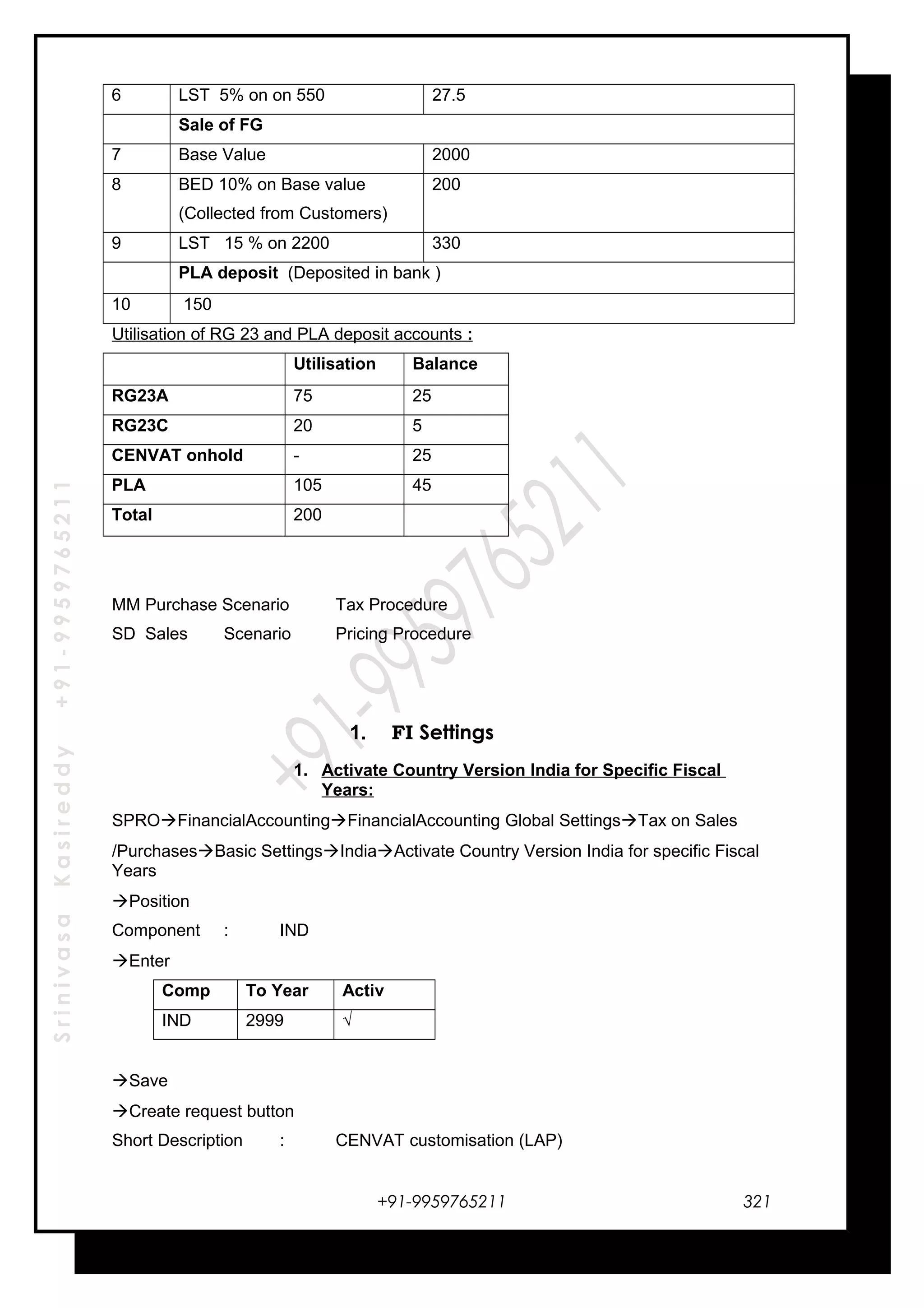 SrinivasaKasireddy+91-9959765211
6 LST 5% on on 550 27.5
Sale of FG
7 Base Value 2000
8 BED 10% on Base value
(Collected from Customers)
200
9 LST 15 % on 2200 330
PLA deposit (Deposited in bank )
10 150
Utilisation of RG 23 and PLA deposit accounts :
Utilisation Balance
RG23A 75 25
RG23C 20 5
CENVAT onhold - 25
PLA 105 45
Total 200
MM Purchase Scenario Tax Procedure
SD Sales Scenario Pricing Procedure
1. FI Settings
1. Activate Country Version India for Specific Fiscal
Years:
SPROFinancialAccountingFinancialAccounting Global SettingsTax on Sales
/PurchasesBasic SettingsIndiaActivate Country Version India for specific Fiscal
Years
Position
Component : IND
Enter
Comp To Year Activ
IND 2999 √
Save
Create request button
Short Description : CENVAT customisation (LAP)
+91-9959765211 321
 