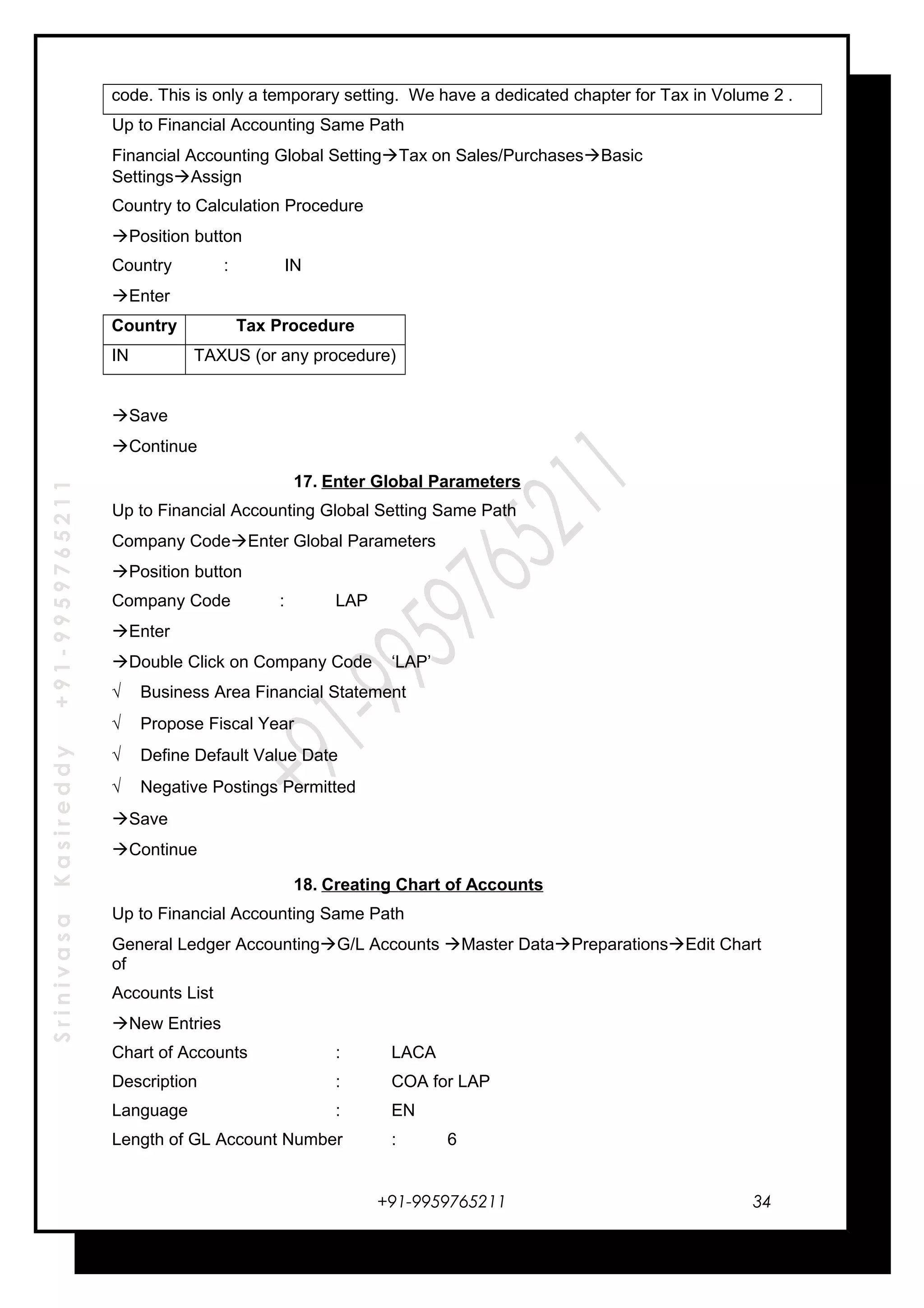 SrinivasaKasireddy+91-9959765211
code. This is only a temporary setting. We have a dedicated chapter for Tax in Volume 2 .
Up to Financial Accounting Same Path
Financial Accounting Global SettingTax on Sales/PurchasesBasic
SettingsAssign
Country to Calculation Procedure
Position button
Country : IN
Enter
Country Tax Procedure
IN TAXUS (or any procedure)
Save
Continue
17. Enter Global Parameters
Up to Financial Accounting Global Setting Same Path
Company CodeEnter Global Parameters
Position button
Company Code : LAP
Enter
Double Click on Company Code ‘LAP’
√ Business Area Financial Statement
√ Propose Fiscal Year
√ Define Default Value Date
√ Negative Postings Permitted
Save
Continue
18. Creating Chart of Accounts
Up to Financial Accounting Same Path
General Ledger AccountingG/L Accounts Master DataPreparationsEdit Chart
of
Accounts List
New Entries
Chart of Accounts : LACA
Description : COA for LAP
Language : EN
Length of GL Account Number : 6
+91-9959765211 34
 