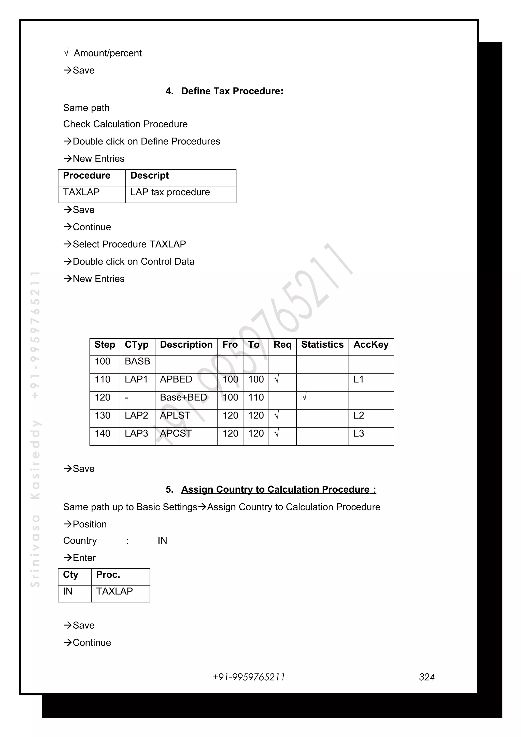 SrinivasaKasireddy+91-9959765211
√ Amount/percent
Save
4. Define Tax Procedure:
Same path
Check Calculation Procedure
Double click on Define Procedures
New Entries
Procedure Descript
TAXLAP LAP tax procedure
Save
Continue
Select Procedure TAXLAP
Double click on Control Data
New Entries
Step CTyp Description Fro To Req Statistics AccKey
100 BASB
110 LAP1 APBED 100 100 √ L1
120 - Base+BED 100 110 √
130 LAP2 APLST 120 120 √ L2
140 LAP3 APCST 120 120 √ L3
Save
5. Assign Country to Calculation Procedure :
Same path up to Basic SettingsAssign Country to Calculation Procedure
Position
Country : IN
Enter
Cty Proc.
IN TAXLAP
Save
Continue
+91-9959765211 324
 