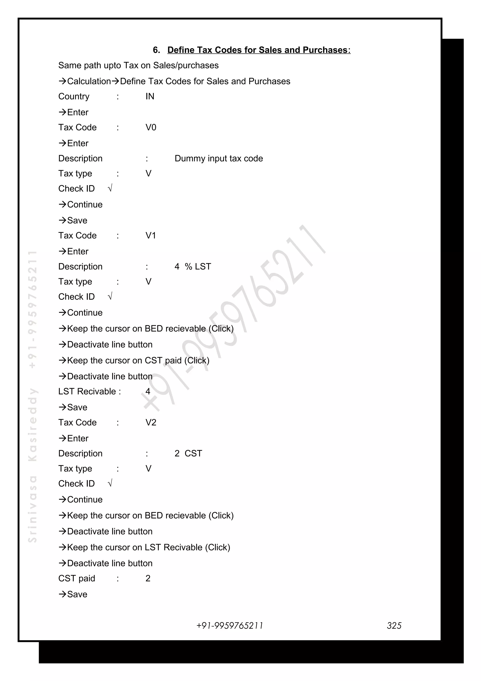 SrinivasaKasireddy+91-9959765211
6. Define Tax Codes for Sales and Purchases:
Same path upto Tax on Sales/purchases
CalculationDefine Tax Codes for Sales and Purchases
Country : IN
Enter
Tax Code : V0
Enter
Description : Dummy input tax code
Tax type : V
Check ID √
Continue
Save
Tax Code : V1
Enter
Description : 4 % LST
Tax type : V
Check ID √
Continue
Keep the cursor on BED recievable (Click)
Deactivate line button
Keep the cursor on CST paid (Click)
Deactivate line button
LST Recivable : 4
Save
Tax Code : V2
Enter
Description : 2 CST
Tax type : V
Check ID √
Continue
Keep the cursor on BED recievable (Click)
Deactivate line button
Keep the cursor on LST Recivable (Click)
Deactivate line button
CST paid : 2
Save
+91-9959765211 325
 