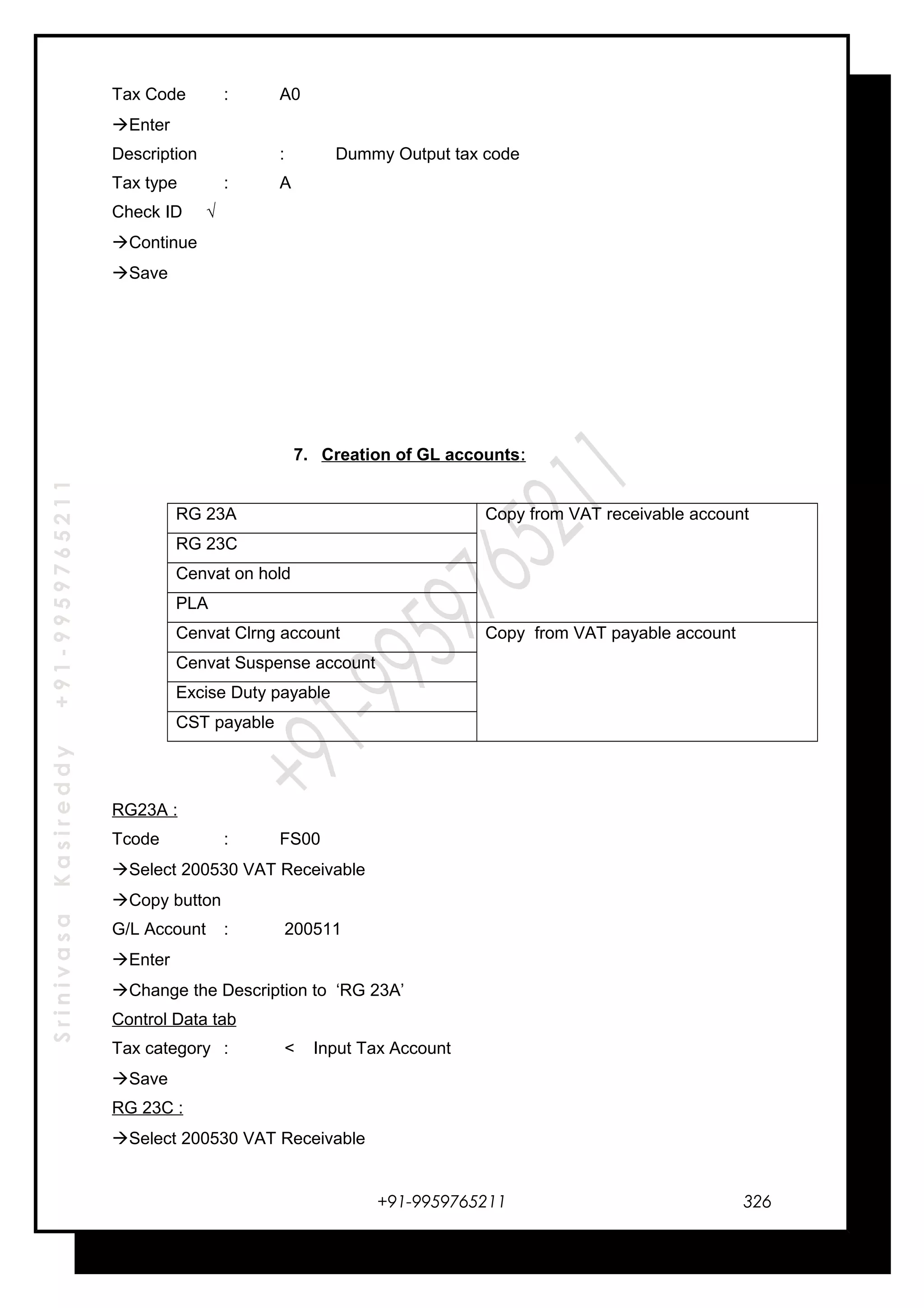 SrinivasaKasireddy+91-9959765211
Tax Code : A0
Enter
Description : Dummy Output tax code
Tax type : A
Check ID √
Continue
Save
7. Creation of GL accounts:
RG 23A Copy from VAT receivable account
RG 23C
Cenvat on hold
PLA
Cenvat Clrng account Copy from VAT payable account
Cenvat Suspense account
Excise Duty payable
CST payable
RG23A :
Tcode : FS00
Select 200530 VAT Receivable
Copy button
G/L Account : 200511
Enter
Change the Description to ‘RG 23A’
Control Data tab
Tax category : < Input Tax Account
Save
RG 23C :
Select 200530 VAT Receivable
+91-9959765211 326
 