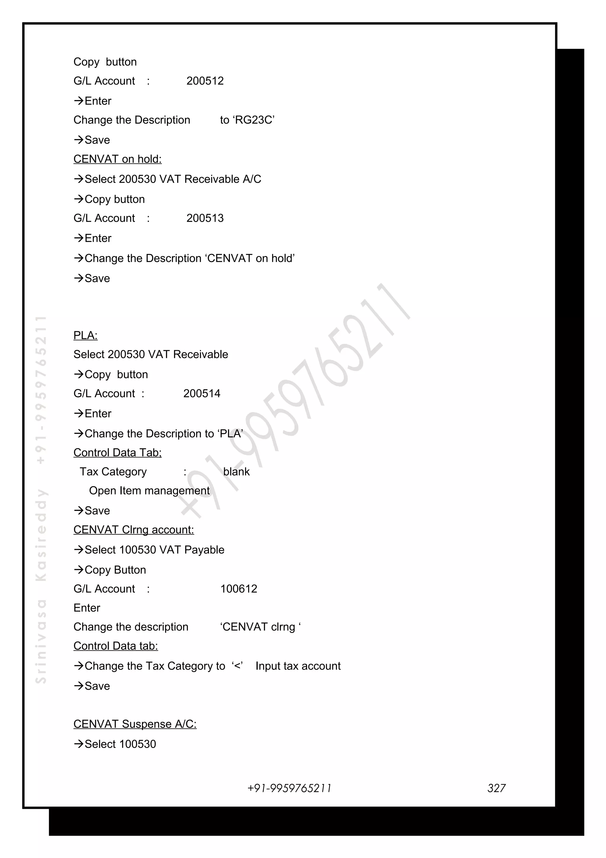 SrinivasaKasireddy+91-9959765211
Copy button
G/L Account : 200512
Enter
Change the Description to ‘RG23C’
Save
CENVAT on hold:
Select 200530 VAT Receivable A/C
Copy button
G/L Account : 200513
Enter
Change the Description ‘CENVAT on hold’
Save
PLA:
Select 200530 VAT Receivable
Copy button
G/L Account : 200514
Enter
Change the Description to ‘PLA’
Control Data Tab;
Tax Category : blank
Open Item management
Save
CENVAT Clrng account:
Select 100530 VAT Payable
Copy Button
G/L Account : 100612
Enter
Change the description ‘CENVAT clrng ‘
Control Data tab:
Change the Tax Category to ‘<’ Input tax account
Save
CENVAT Suspense A/C:
Select 100530
+91-9959765211 327
 