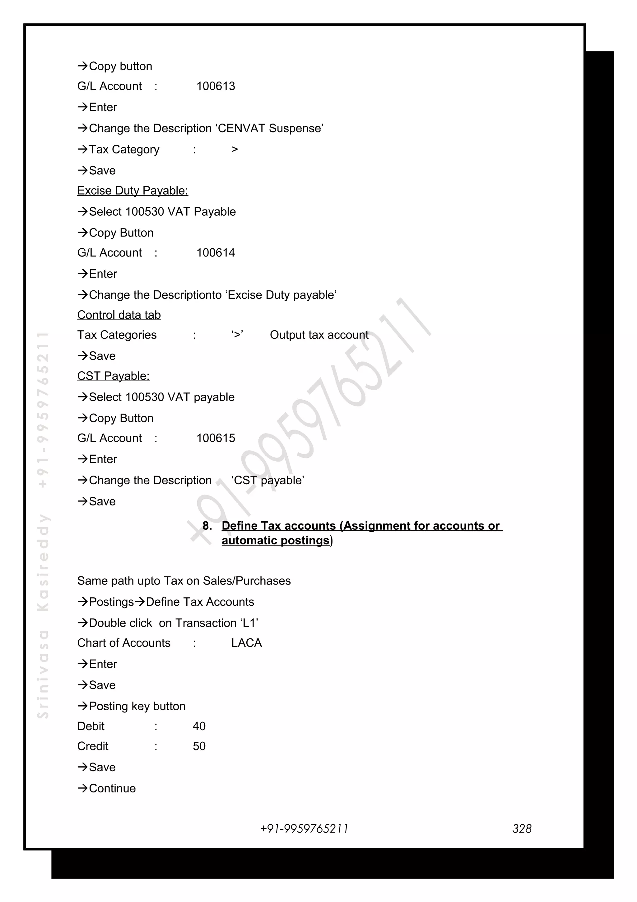 SrinivasaKasireddy+91-9959765211
Copy button
G/L Account : 100613
Enter
Change the Description ‘CENVAT Suspense’
Tax Category : >
Save
Excise Duty Payable;
Select 100530 VAT Payable
Copy Button
G/L Account : 100614
Enter
Change the Descriptionto ‘Excise Duty payable’
Control data tab
Tax Categories : ‘>’ Output tax account
Save
CST Payable:
Select 100530 VAT payable
Copy Button
G/L Account : 100615
Enter
Change the Description ‘CST payable’
Save
8. Define Tax accounts (Assignment for accounts or
automatic postings)
Same path upto Tax on Sales/Purchases
PostingsDefine Tax Accounts
Double click on Transaction ‘L1’
Chart of Accounts : LACA
Enter
Save
Posting key button
Debit : 40
Credit : 50
Save
Continue
+91-9959765211 328
 