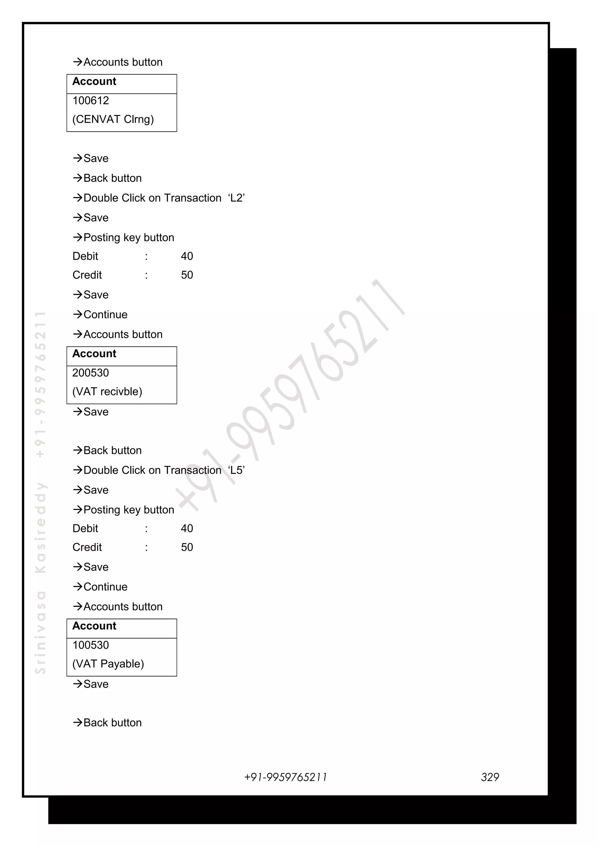 SrinivasaKasireddy+91-9959765211
Accounts button
Account
100612
(CENVAT Clrng)
Save
Back button
Double Click on Transaction ‘L2’
Save
Posting key button
Debit : 40
Credit : 50
Save
Continue
Accounts button
Account
200530
(VAT recivble)
Save
Back button
Double Click on Transaction ‘L5’
Save
Posting key button
Debit : 40
Credit : 50
Save
Continue
Accounts button
Account
100530
(VAT Payable)
Save
Back button
+91-9959765211 329
 